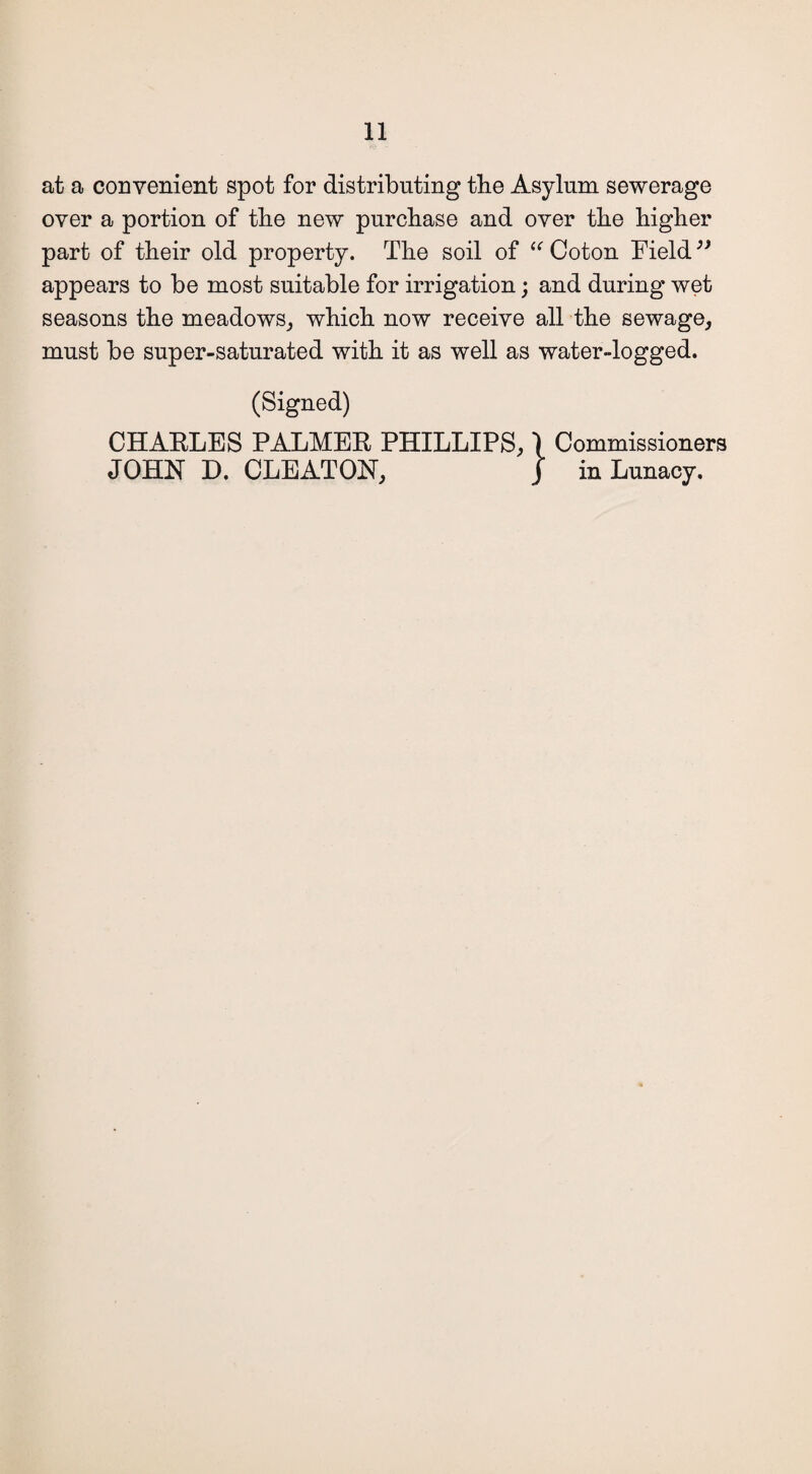 at a convenient spot for distributing the Asylum sewerage over a portion of the new purchase and over the higher part of their old property. The soil of “ Coton Field ” appears to be most suitable for irrigation; and during wet seasons the meadows, which now receive all the sewage, must be super-saturated with it as well as water-logged. (Signed) CHAELES PALMEE PHILLIPS, 1 Commissioners JOHN D. CLEATON, J in Lunacy.