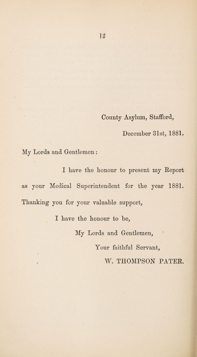 County Asylum, Stafford, December 31st, 1881. My Lords and Gentlemen : I have the honour to present my Report as your Medical Superintendent for the year 1881. Thanking you for your valuable support, I have the honour to be. My Lords and Gentlemen, Your faithful Servant, W. THOMPSON PATER.