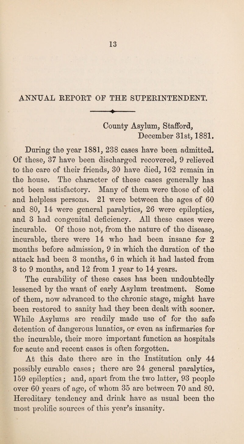 ANNUAL REPORT OF THE SUPERINTENDENT. -*- County Asylum, Stafford, December 31st, 1881. During the year 1881, 238 cases have been admitted. Of these, 37 have been discharged recovered, 9 relieved to the care of their friends, 30 have died, 162 remain in the house. The character of these cases generally has not been satisfactory. Many of them were those of old and helpless persons. 21 were between the ages of 60 and 80, 14 were general paralytics, 26 were epileptics, and 3 had congenital deficiency. All these cases were incurable. Of those not, from the nature of the disease, incurable, there were 14 who had been insane for 2 months before admission, 9 in which the duration of the attack had been 3 months, 6 in which it had lasted from 3 to 9 months, and 12 from 1 year to 14 years. The curability of these cases has been undoubtedly lessened by the want of early Asylum treatment. Some of them, now advanced to the chronic stage, might have been restored to sanity had they been dealt with sooner. While Asylums are readily made use of for the safe detention of dangerous lunatics, or even as infirmaries for the incurable, their more important function as hospitals for acute and recent cases is often forgotten. At this date there are in the Institution only 44 possibly curable cases; there are 24 general paralytics, 159 epileptics; and, apart from the two latter, 93 people over 60 years of age, of whom 35 are between 70 and 80. Hereditary tendency and drink have as usual been the most prolific sources of this year's insanity.