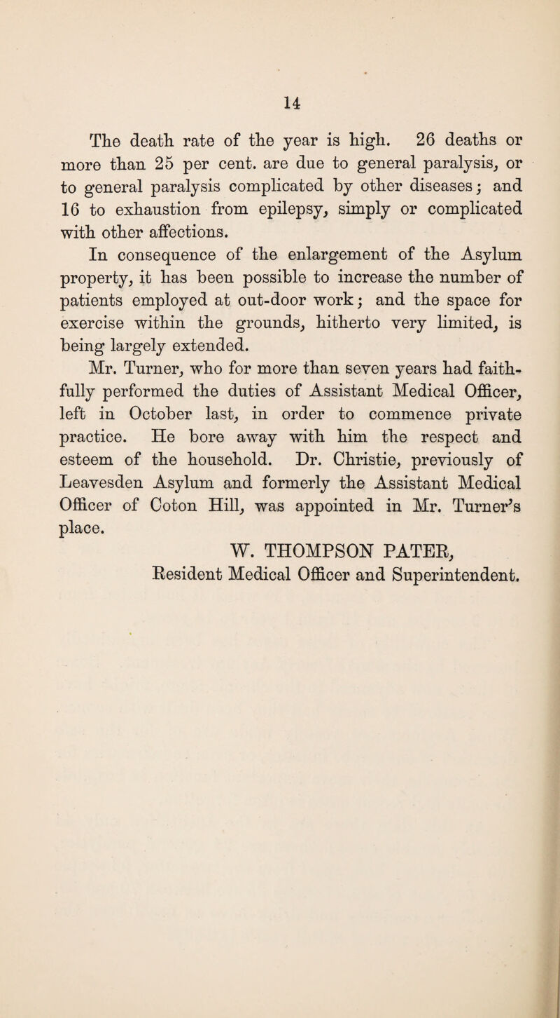 The death rate of the year is high. 26 deaths or more than 25 per cent, are due to general paralysis, or to general paralysis complicated by other diseases; and 16 to exhaustion from epilepsy, simply or complicated with other affections. In consequence of the enlargement of the Asylum property, it has been possible to increase the number of patients employed at out-door work; and the space for exercise within the grounds, hitherto very limited, is being largely extended. Mr. Turner, who for more than seven years had faith¬ fully performed the duties of Assistant Medical Officer, left in October last, in order to commence private practice. He bore away with him the respect and esteem of the household. Dr. Christie, previously of Leavesden Asylum and formerly the Assistant Medical Officer of Coton Hill, was appointed in Mr. Turner's place. W. THOMPSON PATER, Resident Medical Officer and Superintendent.