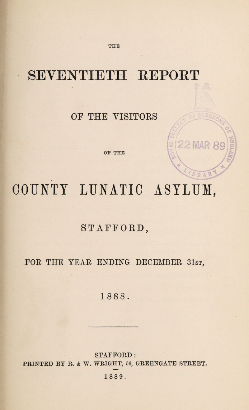 THE 1 ■ SEVENTIETH REPORT OF THE VISITORS OF THE COUNTY LUNATIC ASYLUM, STAFFORD, FOR THE YEAR ENDING DECEMBER 31st, 1888. STAFFORD : PRINTED BY R. & W. WRIGHT, 56, GREENGATE STREET. 1889.