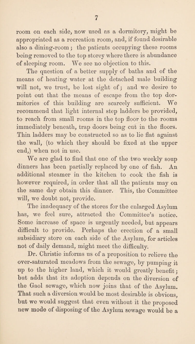 room on each side, now used as a dormitory, might be appropriated as a recreation room, and, if found desirable also a dining-room; the patients occupying these rooms being removed to the top storey where there is abundance of sleeping room. We see no objection to this. The question of a better supply of baths and of the means of heating water at the detached male building will not, we trust, be lost sight of; and we desire to point out that the means of escape from the top dor¬ mitories of this building are scarcely sufficient. We recommend that light internal step ladders be provided, to reach from small rooms in the top floor to the rooms immediately beneath, trap doors being cut in the floors. Thin ladders may be constructed so as to lie flat against the wall, (to which they should be fixed at the upper end,) when not in use. We are glad to find that one of the two weekly soup dinners has been partially replaced by one of fish. An additional steamer in the kitchen to cook the fish is however required, in order that all the patients may on the same day obtain this dinner. This, the Committee will, we doubt not, provide. The inadequacy of the stores for the enlarged Asylum has, we feel sure, attracted the Committee^ notice. Some increase of space is urgently needed, but appears difficult to provide. Perhaps the erection of a small subsidiary store on each side of the Asylum, for articles not of daily demand, might meet the difficulty. Dr. Christie informs us of a proposition to relieve the over-saturated meadows from the sewage, by pumping it up to the higher land, which it would greatly benefit; but adds that its adoption depends on the diversion of the Gaol sewage, which now joins that of the Asylum. That such a diversion would be most desirable is obvious, but we would suggest that even without it the proposed new mode of disposing of the Asylum sewage would be a