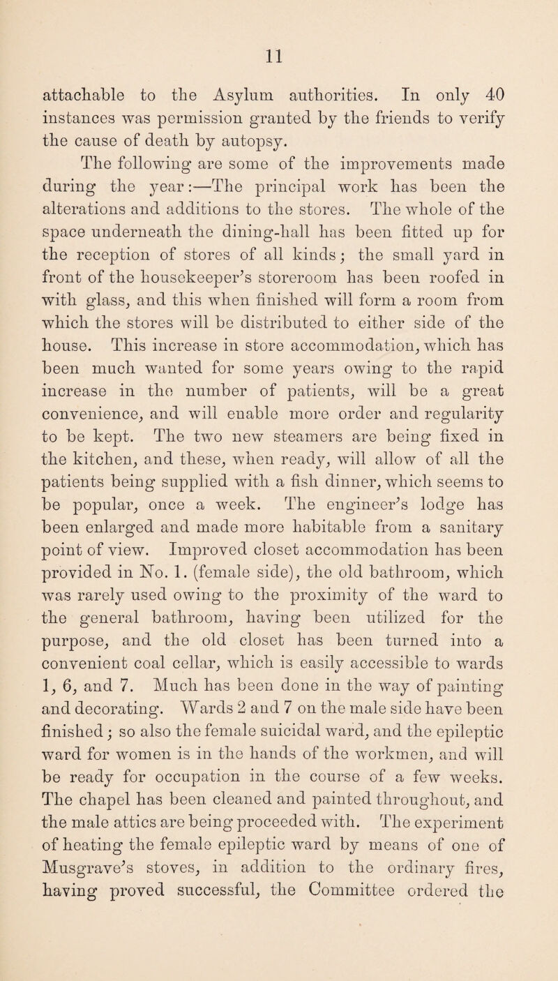 attachable to the Asylum authorities. In only 40 instances was permission granted by the friends to verify the cause of death by autopsy. The following are some of the improvements made during the year:—The principal work has been the alterations and additions to the stores. The whole of the space underneath the dining-hall has been fitted up for the reception of stores of all kinds; the small yard in front of the housekeeper’s storeroom has been roofed in with glass, and this when finished will form a room from which the stores will be distributed to either side of the house. This increase in store accommodation, which has been much wanted for some years owing’ to the rapid increase in the number of patients, will be a great convenience, and will enable more order and regularity to be kept. The two new steamers are being fixed in the kitchen, and these, when ready, will allow of all the patients being supplied with a fish dinner, which seems to be popular, once a week. The engineer’s lodge has been enlarged and made more habitable from a sanitary point of view. Improved closet accommodation has been provided in Ho. 1. (female side), the old bathroom, which was rarely used owing to the proximity of the ward to the general bathroom, having been utilized for the purpose, and the old closet has been turned into a convenient coal cellar, which is easily accessible to wards 1, 6, and 7. Much has been done in the way of painting and decorating. Wards 2 and 7 on the male side have been finished; so also the female suicidal ward, and the epileptic ward for women is in the hands of the workmen, and will be ready for occupation in the course of a few weeks. The chapel has been cleaned and painted throughout, and the male attics are being proceeded with. The experiment of heating the female epileptic ward by means of one of Musgrave’s stoves, in addition to the ordinary fires, having proved successful, the Committee ordered the