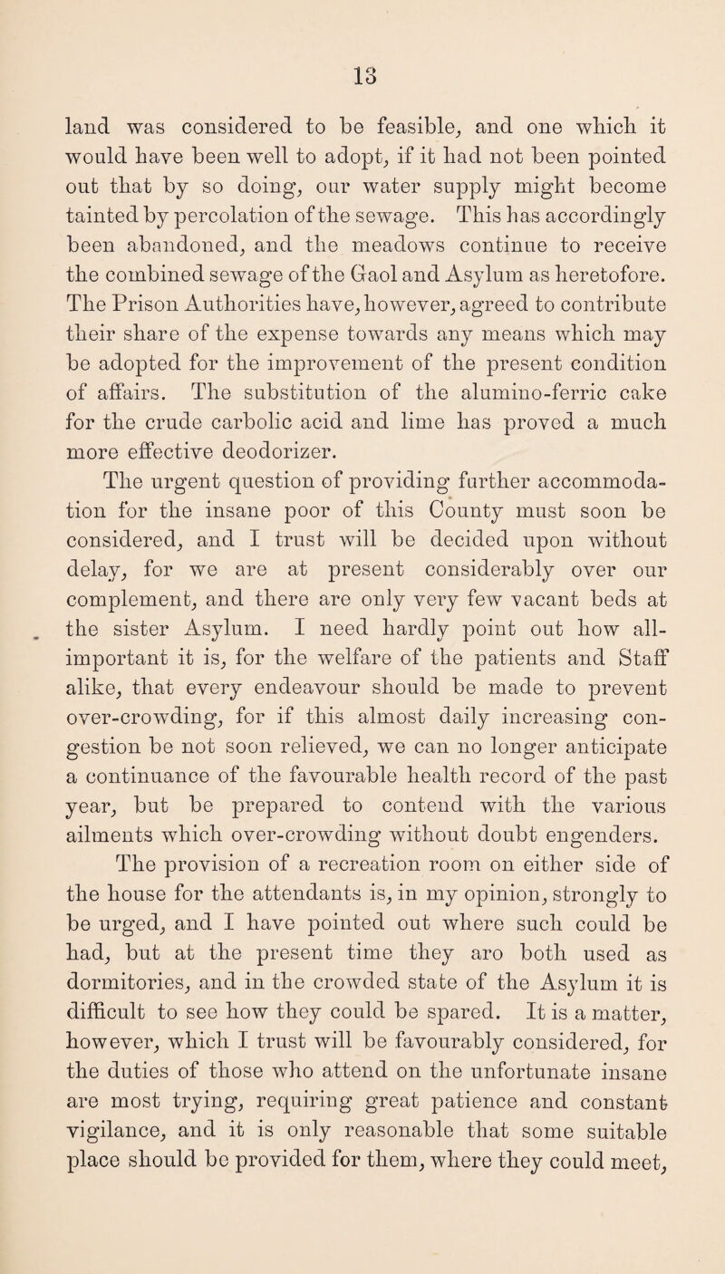 land was considered to be feasible, and one which it would have been well to adopt, if it had not been pointed out that by so doing, oar water supply might become tainted by percolation of the sewage. This has accordingly been abandoned, and the meadows continue to receive the combined sewage of the Gaol and Asylum as heretofore. The Prison Authorities have, however, agreed to contribute their share of the expense towards any means which may be adopted for the improvement of the present condition of affairs. The substitution of the alumino-ferric cake for the crude carbolic acid and lime has proved a much more effective deodorizer. The urgent question of providing further accommoda¬ tion for the insane poor of this County must soon be considered, and I trust will be decided upon without delay, for we are at present considerably over our complement, and there are only very few vacant beds at the sister Asylum. I need hardly point out how all- important it is, for the welfare of the patients and Staff alike, that every endeavour should be made to prevent over-crowding, for if this almost daily increasing con¬ gestion be not soon relieved, we can no longer anticipate a continuance of the favourable health record of the past year, but be prepared to contend with the various ailments which over-crowding without doubt engenders. The provision of a recreation room on either side of the house for the attendants is, in my opinion, strongly to be urged, and I have pointed out where such could be had, but at the present time they aro both used as dormitories, and in the crowded state of the Asylum it is difficult to see how they could be spared. It is a matter, however, which I trust will be favourably considered, for the duties of those who attend on the unfortunate insane are most trying, requiring great patience and constant vigilance, and it is only reasonable that some suitable place should be provided for them, where they could meet,