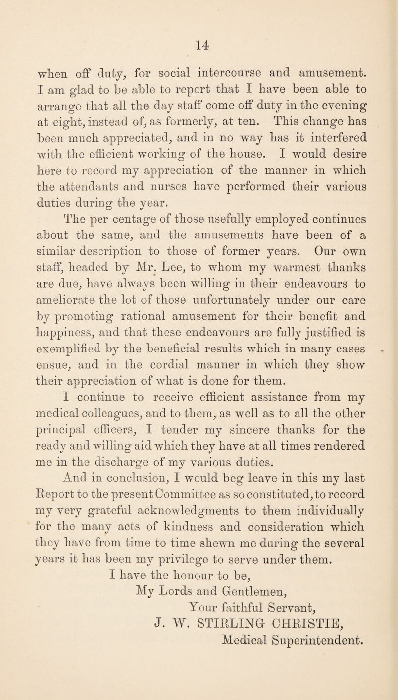 when off duty, for social intercourse and amusement. I am glad to be able to report that I have been able to arrange that all the day staff come off duty in the evening at eight, instead of, as formerly, at ten. This change has been much appreciated, and in no way has it interfered with the efficient working of the house. I would desire here to record my appreciation of the manner in which the attendants and nurses have performed their various duties during the year. The per centage of those usefully employed continues about the same, and the amusements have been of a similar description to those of former years. Our own staff, headed by Mr. Lee, to whom my warmest thanks are due, have always been willing in their endeavours to ameliorate the lot of those unfortunately under our care by promoting rational amusement for their benefit and happiness, and that these endeavours are fully justified is exemplified by the beneficial results which in many cases ensue, and in the cordial manner in which they show their appreciation of what is done for them. I continue to receive efficient assistance from my medical colleagues, and to them, as well as to all the other principal officers, I tender my sincere thanks for the ready and willing aid which they have at all times rendered me in the discharge of my various duties. And in conclusion, I would beg leave in this my last Report to the present Committee as so constituted, to record my very grateful acknowledgments to them individually for the many acts of kindness and consideration which they have from time to time shewn me during the several years it has been my privilege to serve under them. I have the honour to be, My Lords and Gentlemen, Your faithful Servant, J. W. STIRLING CHRISTIE, Medical Superintendent.