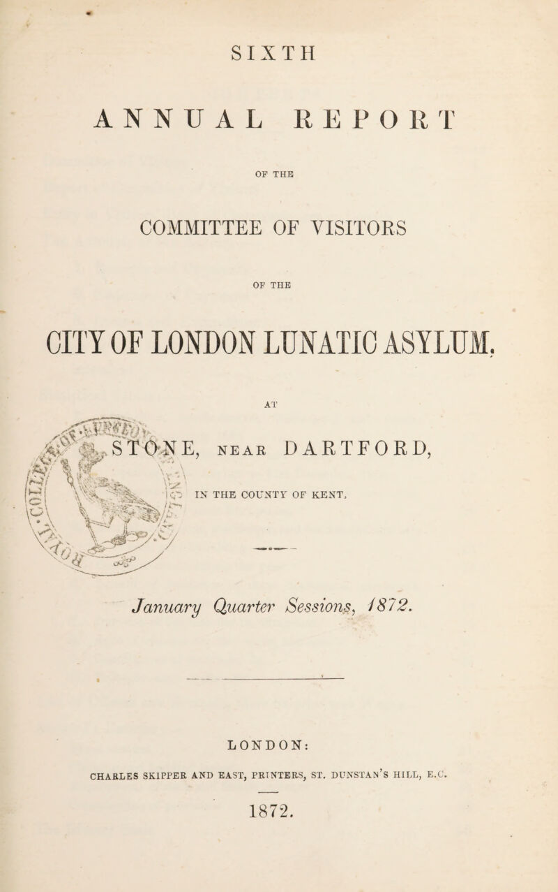 SIXTH ANNUAL R E P O R r OF THE COMMITTEE OF VISITORS OP THE CITY or LONDON LUNATIC ASYLUM. AT NEAE DARTFORD, /^'A H'v.vfc'’ Si )£; “ \r  ' 'R' ' ' THE COUNTY OF KENT. January Quarter Sessions^ /872, LONDON: CHARLES SKIPPER AND EAST, PRINTERS, ST. DUNSTAn’s HILL, E.C. 1872.
