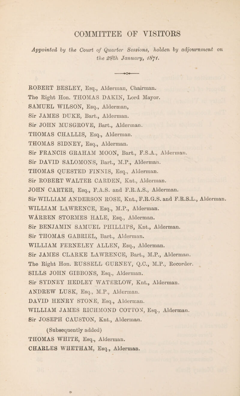 COMMITTEE OF VISITOKS Appointed hy the Court of Quarter Sessions, holden by adjov/rnment on the 2§th January, iSfi. ROBERT BESLEY, Esq., Alderman, Chairman. The Right Hon. THOMAS DAKIN, Lord Mayor. SAMUEL WILSON, Esq., Alderman, Sir JAMES DUKE, Bart., Alderman. Sir JOHN MUSGROVE, Bart., Alderman. THOMAS CHALLIS, Esq., Alderman. THOMAS SIDNEY, Esq., Alderman. Sir FRANCIS GRAHAM MOON, Bart., F.S.A., Alderman. Sir DAVID SALOMONS, Bart., M.P., Alderman. THOMAS QUESTED FINNIS, Esq., Alderman. Sir ROBERT WALTER CARDEN, Knt., Alderman. JOHN CARTER, Esq., F.A.S. and F.R.A.S., Alderman. Sir WILLIAM ANDERSON ROSE, Knt., F.R.G.S. and F.R.S.L., Alderman. WILLIAM LAWRENCE, Esq., M.P., Alderman. WARREN STORMES HALE, Esq., Alderman. Sir BENJAMIN SAMUEL PHILLIPS, Knt., Alderman. Sir THOMAS GABRIEL, Bart., Alderman. WILLIAM FERNELEY ALLEN, Esq., Alderman. Sir JAMES CLARKE LAWRENCE, Bart., M.P., Alderman. The Right Hon. RUSSELL GURNEY, Q.C., M.P., Recorder. SILLS JOHN GIBBONS, Esq., Alderman. Sir SYDNEY HEDLEY WATERLOW, Knt., Alderman. ANDREW LUSK, Esq., M.P., Alderman. DAVID HENRY STONE, Esq., Alderman. WILLIAM JAMES RICHMOND COTTON^, Esq., Alderman. Sir JOSEPH CAUSTON, Knt., Alderman. (Subsequently added) THOMAS WHITE, Esq., Alderman. CHARLES WHETHAM, Esq., Alderman.