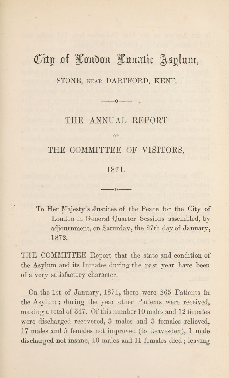 Citg 0f l^wiratix STONE, NEAR DARTFORD, KENT. ' THE ANNUAL REPORT OF THE COMMITTEE OF VISITORS, 1871. -O- To Her Majesty’s Justices of the Peace for the City of London in General Quarter Sessions assembled, by adjournment, on Saturday, the 27th day of January, 1872. THE COMMITTEE Report that the state and condition of the Asylum and its Inmates during the past year have been of a very satisfactory character. On the 1st of January, 1871, there were 265 Patients in the Asylum; during the year other Patients were received, making a total of 347. Of this number 10 males and 12 females were discharged recovered, 3 males and 3 females relieved, 17 males and 5 females not improved (to Leavesden), 1 male discharged not insane, 10 males and 11 females died; leaving