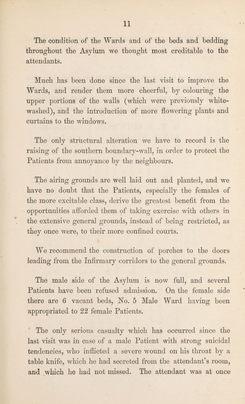 The condition of the Wards and of the beds and bedding throughout the Asylum we thought most creditable to the attendants. Much has been done since the last visit to improve the Wards, and render them more cheerful, by colouring the upper portions of the walls (which were previously white¬ washed), and the introduction of more flowering plants and curtains to the windows. The only structural alteration we have to record is the raising of the southern boundary-wall, in order to protect the Patients from annoyance by the neighbours. The airing grounds are well laid out and planted, and we have no doubt that the Patients, especially the females of the more excitable class, derive the greatest benefit from the opportunities afforded them of taking exercise with others in the extensive general grounds, instead of being restricted, as they once were, to their more confined courts. We recommend the construction of porches to the doors leading from the Infirmary corridors to the general grounds. The male side of the Asylum is now full, and several Patients have been refused admission. On the female side there are 6 vacant beds. No. 5 Male Ward having been appropriated to 22 female Patients. ,' The only serious casualty which has occurred since the last visit was in case of a male Patient with strong suicidal tendencies, who inflicted a severe wound on his throat by a table knife, which he had secreted from the attendant’s room, and which ho had not missed. The attendant was at once