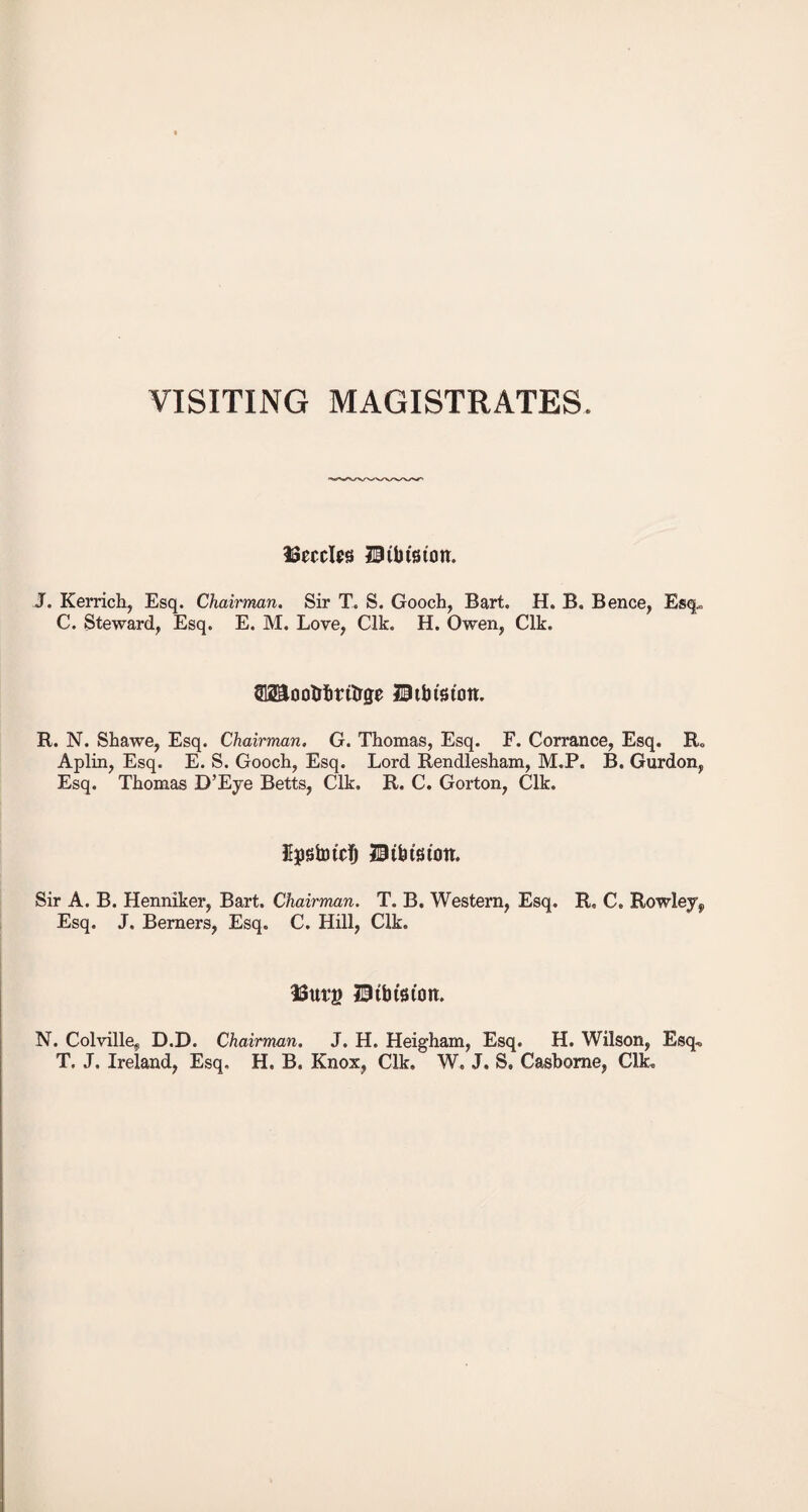 VISITING MAGISTRATES ISeccIps BUuaton. J. Kerrich, Esq. Chairman. Sir T. S. Gooch, Bart. H» B. Bence, Esq. C. Steward, Esq. E. M. Love, Clk. H. Owen, Clk. S12Sootrhrttrge Hibfeton. R. N. Shawe, Esq. Chairman. G. Thomas, Esq. F. Corrance, Esq. R„ Aplin, Esq. E. S. Gooch, Esq. Lord Rendlesham, M.P, B. Gurdon, Esq. Thomas D’Eye Betts, Clk. R. C. Gorton, Clk. UpstotcTj 21 this ton. Sir A. B. Henniker, Bart. Chairman. T. B. Western, Esq. R, C. Rowley,, Esq. J. Berners, Esq. C. Hill, Clk. 33urg 21tbtstoit. N. Colville, D.D. Chairman. J. H. Heigham, Esq. H. Wilson, Esq., T. J. Ireland, Esq. H. B. Knox, Clk. W. J, S. Casbome, Clk.