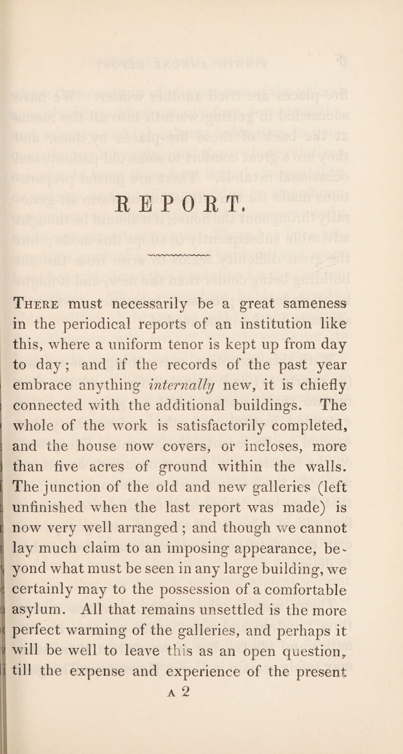 REPORT. There must necessarily be a great sameness in the periodical reports of an institution like this, where a uniform tenor is kept up from day to day; and if the records of the past year I embrace anything internally new, it is chiefly I connected with the additional buildings. The i whole of the work is satisfactorily completed, ; and the house now covers, or incloses, more j than live acres of ground within the walls. t The junction of the old and new galleries (left I unfinished when the last report was made) is r. now very well arranged ; and though we cannot I lay much claim to an imposing appearance, be- yond what must be seen in any large building, we I certainly may to the possession of a comfortable I asylum. All that remains unsettled is the more | perfect warming of the galleries, and perhaps it i will be well to leave this as an open question,. I till the expense and experience of the present