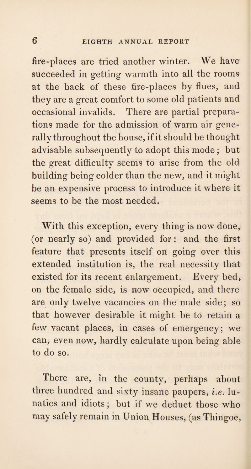 fire-places are tried another winter. We have succeeded in getting warmth into all the rooms at the back of these fire-places by flues, and they are a great comfort to some old patients and occasional invalids. There are partial prepara¬ tions made for the admission of warm air gene¬ rally throughout the house, if it should be thought advisable subsequently to adopt this mode ; but the great difficulty seems to arise from the old building being colder than the new, and it might be an expensive process to introduce it where it seems to be the most needed. With this exception, every thing is now done, (or nearly so) and provided for: and the first feature that presents itself on going over this extended institution is, the real necessity that existed for its recent enlargement. Every bed, on the female side, is now occupied, and there are only twelve vacancies on the male side; so that however desirable it might be to retain a few vacant places, in cases of emergency; we can, even now, hardly calculate upon being able to do so. There are, in the county, perhaps about three hundred and sixty insane paupers, i.e. lu¬ natics and idiots; but if we deduct those who may safely remain in Union Houses, (as Thingoe,