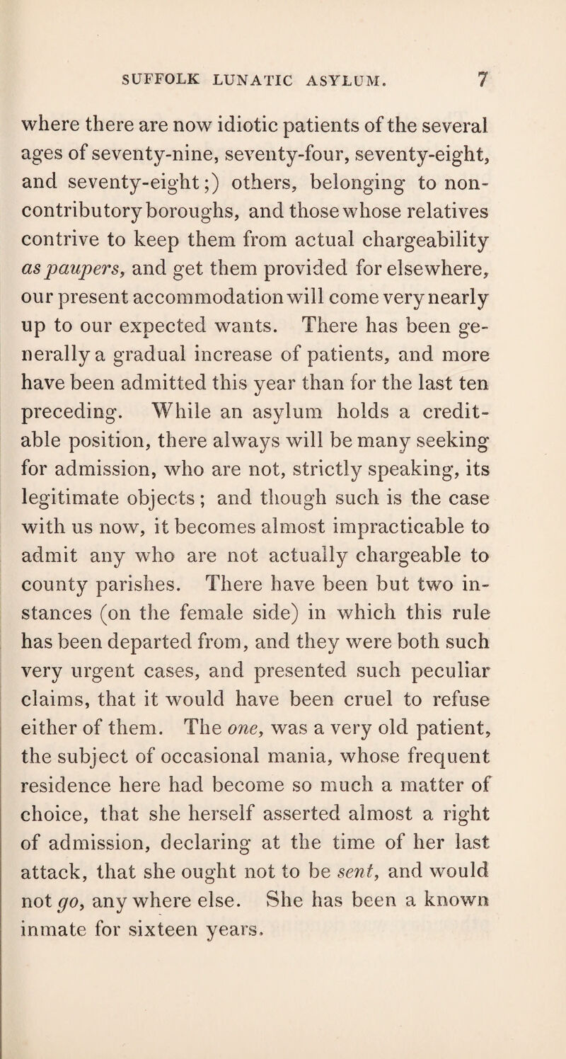 where there are now idiotic patients of the several ages of seventy-nine, seventy-four, seventy-eight, and seventy-eight;) others, belonging to non¬ contributory boroughs, and those whose relatives contrive to keep them from actual chargeability as paupers, and get them provided for elsewhere, our present accommodation will come very nearly up to our expected wants. There has been ge¬ nerally a gradual increase of patients, and more have been admitted this year than for the last ten preceding. While an asylum holds a credit¬ able position, there always will be many seeking for admission, who are not, strictly speaking, its legitimate objects; and though such is the case with us now, it becomes almost impracticable to admit any who are not actually chargeable to county parishes. There have been but two in¬ stances (on the female side) in which this rule has been departed from, and they were both such very urgent cases, and presented such peculiar claims, that it would have been cruel to refuse either of them. The one, was a very old patient, the subject of occasional mania, whose frequent residence here had become so much a matter of choice, that she herself asserted almost a right of admission, declaring at the time of her last attack, that she ought not to be sent, and would not go, anywhere else. She has been a known inmate for sixteen years.