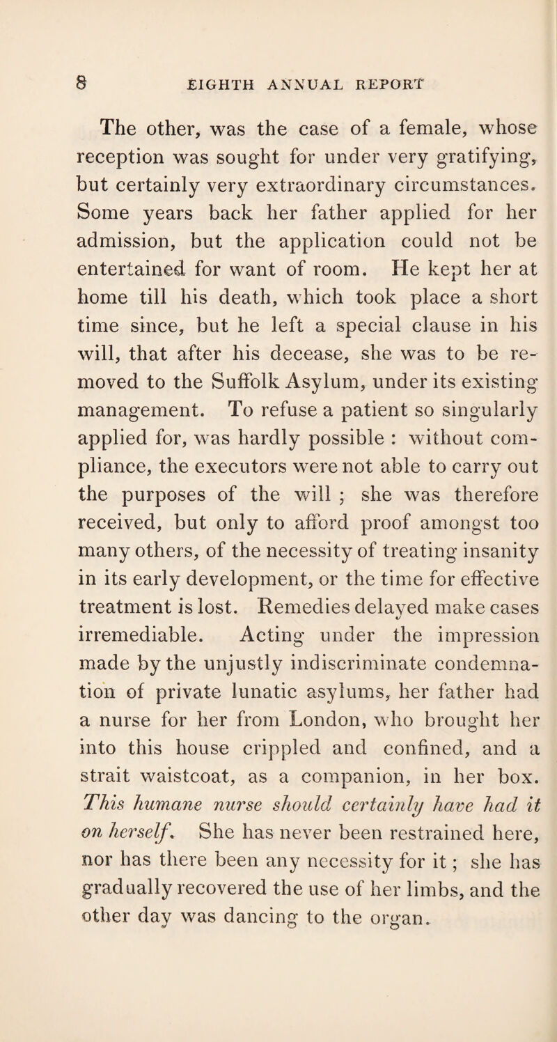 The other, was the case of a female, whose reception was sought for under very gratifying, but certainly very extraordinary circumstances. Some years back her father applied for her admission, but the application could not be entertained for want of room. He kept her at home till his death, which took place a short time since, but he left a special clause in his will, that after his decease, she was to be re¬ moved to the Suffolk Asylum, under its existing management. To refuse a patient so singularly applied for, was hardly possible : without com¬ pliance, the executors were not able to carry out the purposes of the will ; she was therefore received, but only to afford proof amongst too many others, of the necessity of treating insanity in its early development, or the time for effective treatment is lost. Remedies delayed make cases «y irremediable. Acting under the impression made by the unjustly indiscriminate condemna¬ tion of private lunatic asylums, her father had a nurse for her from London, who brought her into this house crippled and confined, and a strait waistcoat, as a companion, in her box. This humane nurse should certainly have had it on herself \ She has never been restrained here, nor has there been any necessity for it; she has gradually recovered the use of her limbs, and the other day was dancing to the organ.