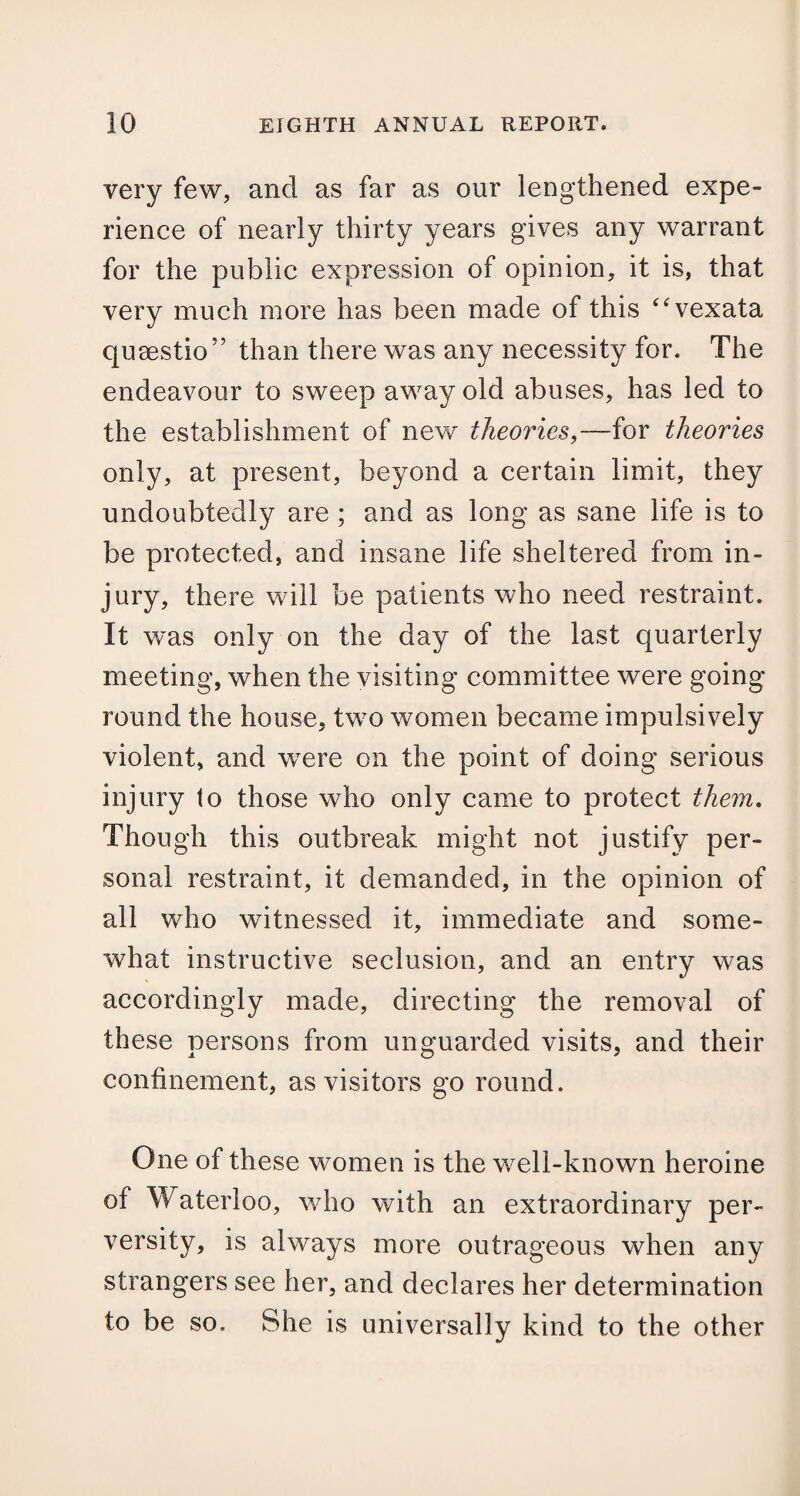 very few, and as far as our lengthened expe¬ rience of nearly thirty years gives any warrant for the public expression of opinion, it is, that very much more has been made of this “vexata qusestio” than there was any necessity for. The endeavour to sweep away old abuses, has led to the establishment of new theories,—for theories only, at present, beyond a certain limit, they undoubtedly are ; and as long as sane life is to be protected, and insane life sheltered from in¬ jury, there will be patients who need restraint. It was only on the day of the last quarterly meeting, when the visiting committee were going round the house, two women became impulsively violent, and were on the point of doing serious injury to those who only came to protect them. Though this outbreak might not justify per¬ sonal restraint, it demanded, in the opinion of all who witnessed it, immediate and some¬ what instructive seclusion, and an entry was accordingly made, directing the removal of these persons from unguarded visits, and their confinement, as visitors go round. One of these women is the well-known heroine of Waterloo, who with an extraordinary per¬ versity, is always more outrageous when any strangers see her, and declares her determination to be so. She is universally kind to the other