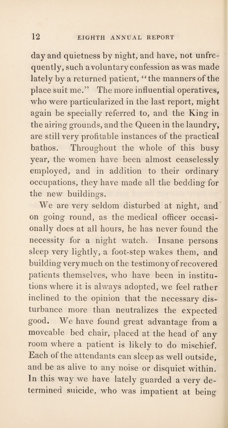 day and quietness by night, and have, not unfre- quently, such a voluntary confession as was made lately by a returned patient, “the manners of the place suit me.” The more influential operatives, who were particularized in the last report, might again be specially referred to, and the King in the airing grounds, and the Queen in the laundry, are still very profitable instances of the practical bathos. Throughout the whole of this busy year, the women have been almost ceaselessly employed, and in addition to their ordinary occupations, they have made all the bedding for the new buildings. We are very seldom disturbed at night, and on going round, as the medical officer occasi¬ onally does at all hours, he has never found the necessity for a night watch. Insane persons sleep very lightly, a foot-step wakes them, and building very much on the testimony of recovered patients themselves, who have been in institu¬ tions where it is always adopted, we feel rather inclined to the opinion that the necessary dis¬ turbance more than neutralizes the expected good. We have found great advantage from a moveable bed chair, placed at the head of any room where a patient is likely to do mischief. Each of the attendants can sleep as well outside, and be as alive to any noise or disquiet within. In this way we have lately guarded a very de¬ termined suicide, who was impatient at being