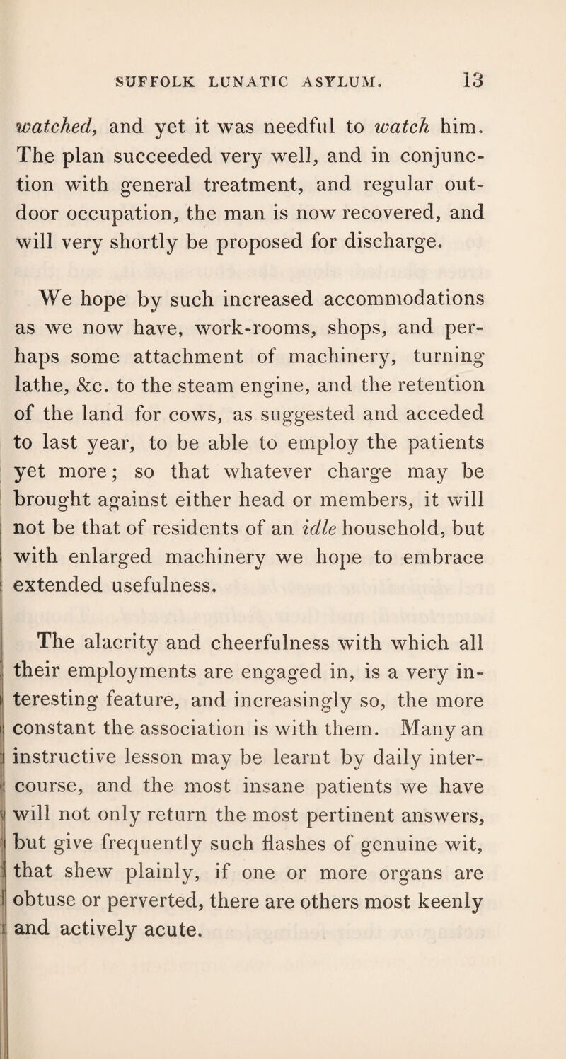 watched, and yet it was needful to watch him. The plan succeeded very well, and in conjunc¬ tion with general treatment, and regular out¬ door occupation, the man is now recovered, and will very shortly be proposed for discharge. We hope by such increased accommodations as we now have, work-rooms, shops, and per¬ haps some attachment of machinery, turning lathe, &c. to the steam engine, and the retention of the land for cows, as suggested and acceded to last year, to be able to employ the patients yet more; so that whatever charge may be brought against either head or members, it will not be that of residents of an idle household, but with enlarged machinery we hope to embrace extended usefulness. The alacrity and cheerfulness with which all their employments are engaged in, is a very in¬ teresting feature, and increasingly so, the more constant the association is with them. Many an instructive lesson may be learnt by daily inter¬ course, and the most insane patients we have will not only return the most pertinent answers, but give frequently such flashes of genuine wit, that shew plainly, if one or more organs are obtuse or perverted, there are others most keenly and actively acute.