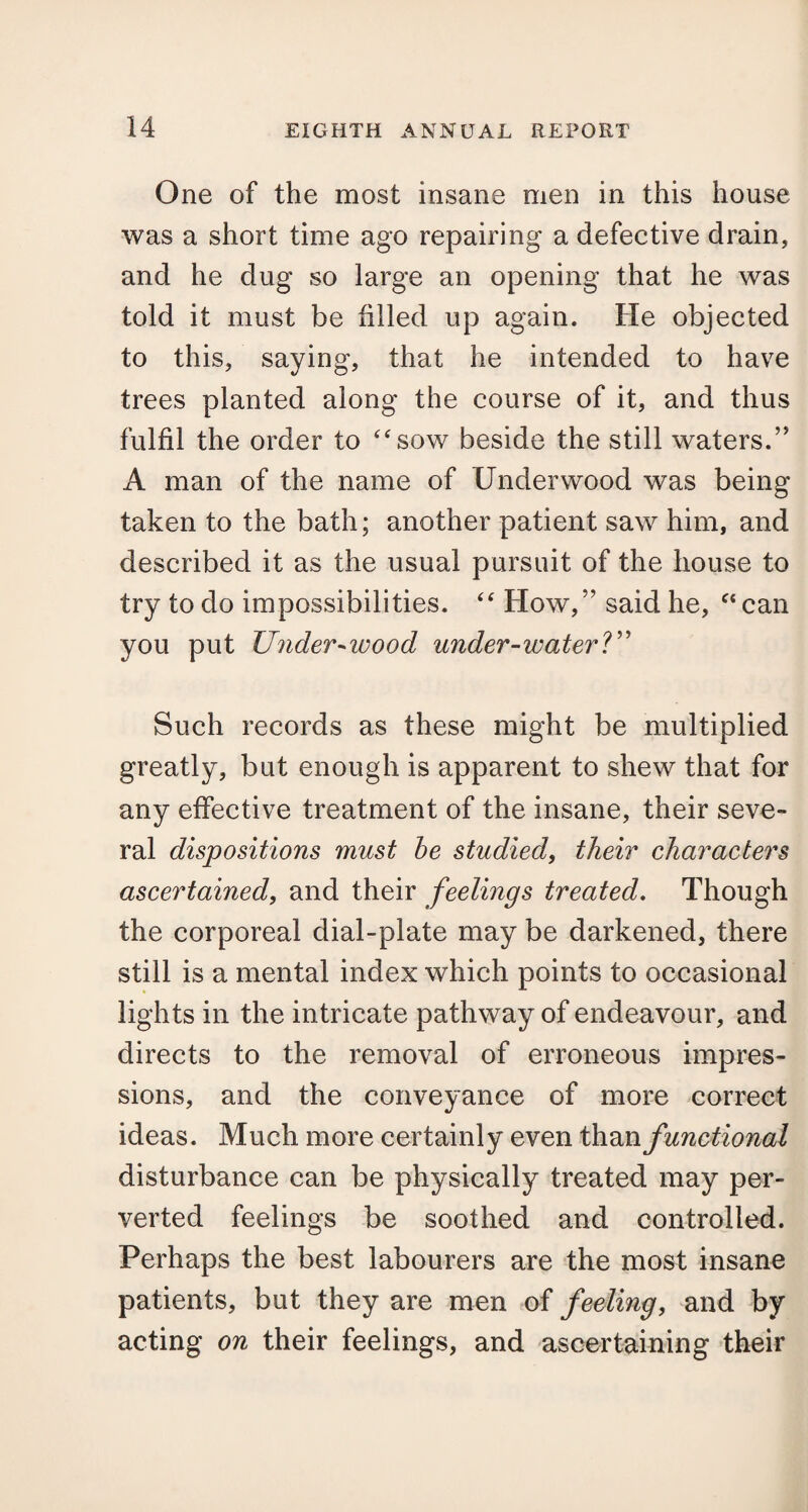 One of the most insane men in this house was a short time ago repairing a defective drain, and he dug so large an opening that he was told it must be filled up again. He objected to this, saying, that he intended to have trees planted along the course of it, and thus fulfil the order to “sow beside the still waters.” A man of the name of Underwood was being taken to the bath; another patient saw him, and described it as the usual pursuit of the house to try to do impossibilities. “ How,” said he, “can you put Under-wood under-water?” Such records as these might be multiplied greatly, but enough is apparent to shew that for any effective treatment of the insane, their seve¬ ral dispositions must be studied, their characters ascertained, and their feelings treated. Though the corporeal dial-plate may be darkened, there still is a mental index which points to occasional lights in the intricate pathway of endeavour, and directs to the removal of erroneous impres¬ sions, and the conveyance of more correct ideas. Much more certainly even than functional disturbance can be physically treated may per¬ verted feelings be soothed and controlled. Perhaps the best labourers are the most insane patients, but they are men of feeling, and by acting on their feelings, and ascertaining their