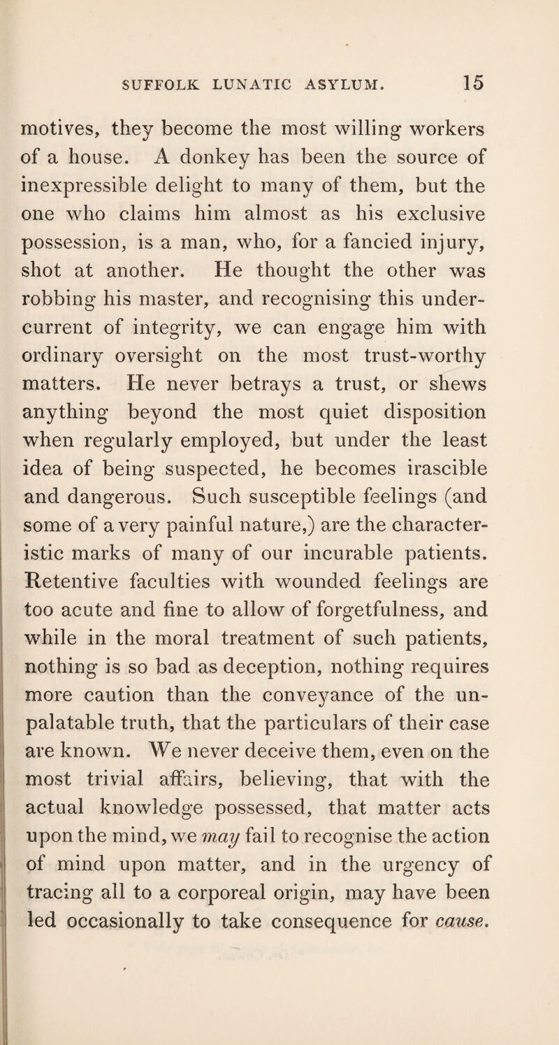 motives, they become the most willing workers of a house. A donkey has been the source of inexpressible delight to many of them, but the one who claims him almost as his exclusive possession, is a man, who, for a fancied injury, shot at another. He thought the other was robbing his master, and recognising this under¬ current of integrity, we can engage him with ordinary oversight on the most trust-worthy matters. He never betrays a trust, or shews anything beyond the most quiet disposition when regularly employed, but under the least idea of being suspected, he becomes irascible and dangerous. Such susceptible feelings (and some of a very painful nature,) are the character¬ istic marks of many of our incurable patients. Retentive faculties with wounded feelings are too acute and fine to allow of forgetfulness, and while in the moral treatment of such patients, nothing is so bad as deception, nothing requires more caution than the conveyance of the un¬ palatable truth, that the particulars of their case are known. We never deceive them, even on the most trivial affairs, believing, that with the actual knowledge possessed, that matter acts upon the mind, we may fail to recognise the action of mind upon matter, and in the urgency of tracing all to a corporeal origin, may have been led occasionally to take consequence for cause.