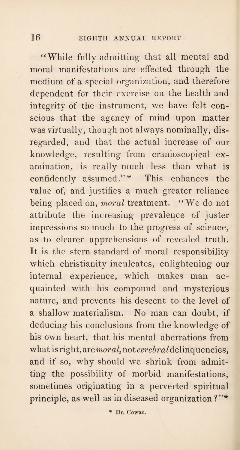 “While fully admitting- that all mental and moral manifestations are effected through the medium of a special organization, and therefore dependent for their exercise on the health and integrity of the instrument, we have felt con¬ scious that the agency of mind upon matter was virtually, though not always nominally, dis¬ regarded, and that the actual increase of our knowledge, resulting from cranioscopical ex¬ amination, is really much less than what is confidently assumed.”* This enhances the value of, and justifies a much greater reliance being placed on, moral treatment. “We do not attribute the increasing prevalence of juster impressions so much to the progress of science, as to clearer apprehensions of revealed truth. It is the stern standard of moral responsibility which Christianity inculcates, enlightening our internal experience, which makes man ac¬ quainted with his compound and mysterious nature, and prevents his descent to the level of a shallow materialism. No man can doubt, if deducing his conclusions from the knowledge of his own heart, that his mental aberrations from what is right, are morale not cerc^m/delinquencies, and if so, why should we shrink from admit¬ ting the possibility of morbid manifestations, sometimes originating in a perverted spiritual principle, as well as in diseased organization ? ”* * Dr. Cowan.