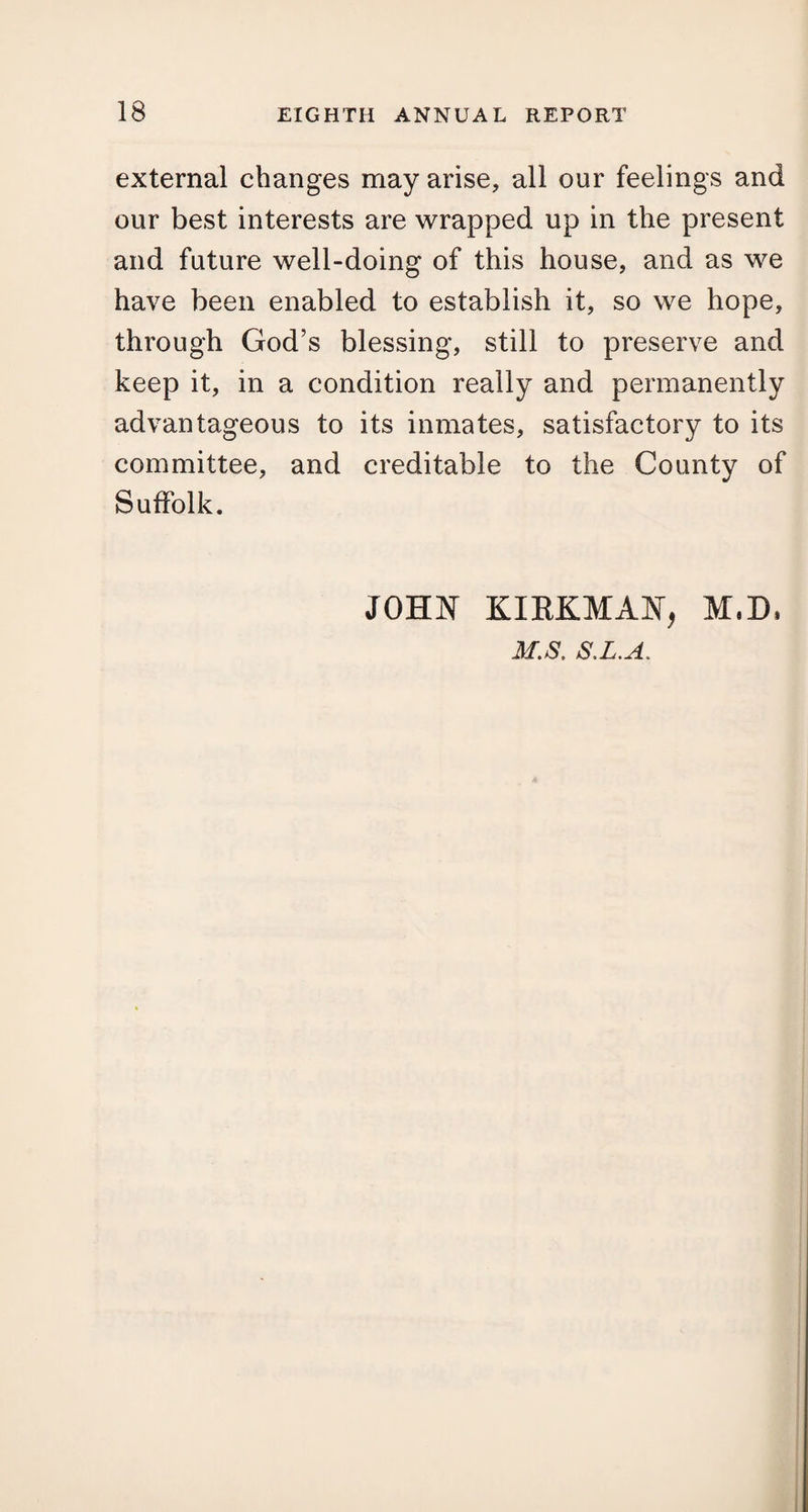 external changes may arise, all our feelings and our best interests are wrapped up in the present and future well-doing of this house, and as we have been enabled to establish it, so we hope, through God’s blessing, still to preserve and keep it, in a condition really and permanently advantageous to its inmates, satisfactory to its committee, and creditable to the County of Suffolk. JOHN KIRKMAN, M,D, M.S. S.L.A.