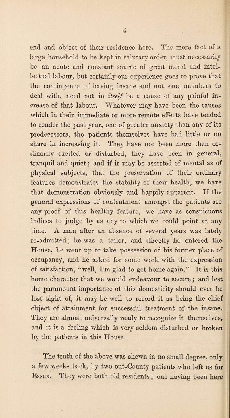 end and object of their residence here. The mere fact of a large household to be kept in salutary order, must necessarily be an acute and constant source of great moral and intel¬ lectual labour, but certainly our experience goes to prove that the contingence of having insane and not sane members to deal with, need not in itself be a cause of any painful in¬ crease of that labour. Whatever may have been the causes which in their immediate or more remote effects have tended to render the past year, one of greater anxiety than any of its predecessors, the patients themselves have had little or no share in increasing it. They have not been more than or¬ dinarily excited or disturbed, they have been in general, tranquil and quiet; and if it may be asserted of mental as of physical subjects, that the preservation of their ordinary features demonstrates the stability of their health, we have that demonstration obviously and happily apparent. If the general expressions of contentment amongst the patients are any proof of this healthy feature, we have as conspicuous indices to judge by as any to which we could point at any time. A man after an absence of several years was lately re-admitted; he was a tailor, and directly he entered the House, he went up to take possession of his former place of occupancy, and he asked for some work with the expression of satisfaction, “well, I’m glad to get home again.” It is this home character that we would endeavour to secure; and lest the paramount importance of this domesticity should ever be lost sight of, it may be well to record it as being the chief object of attainment for successful treatment of the insane. They are almost universally ready to recognize it themselves, and it is a feeling which is very seldom disturbed or broken by the patients in this House. The truth of the above was shewn in no small degree, only a few weeks back, by two out-County patients who left us for Essex. They were both old residents; one having been here