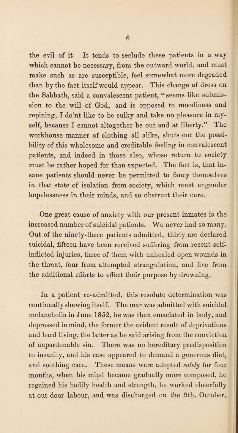 the evil of it. It tends to seclude these patients in a way which cannot he necessary, from the outward world, and must make such as are susceptible, feel somewhat more degraded than by the fact itself would appear. This change of dress on the Sabbath, said a convalescent patient, “ seems like submis¬ sion to the will of God, and is opposed to moodiness and repining, I do’nt like to be sulky and take no pleasure in my¬ self, because I cannot altogether be out and at liberty.” The workhouse manner of clothing all alike, shuts out the possi¬ bility of this wholesome and creditable feeling in convalescent patients, and indeed in those also, whose return to society must be rather hoped for than expected. The fact is, that in¬ sane patients should never be permitted to fancy themselves in that state of isolation from society, which must engender hopelessness in their minds, and so obstruct their cure. One great cause of anxiety with our present inmates is the increased number of suicidal patients. We never had so many. Out of the ninety-three patients admitted, thirty are declared suicidal, fifteen have been received suffering from recent self- inflicted injuries, three of them with unhealed open wounds in the throat, four from attempted strangulation, and five from the additional efforts to effect their purpose by drowning. In a patient re-admitted, this resolute determination was continually shewing itself. The man was admitted with suicidal melancholia in June 1852, he was then emaciated in body, and depressed in mind, the former the evident result of deprivations and hard living, the latter as he said arising from the conviction of unpardonable sin. There was no hereditary predisposition to insanity, and his case appeared to demand a generous diet, and soothing care. These means were adopted solely for four months, when his mind became gradually more composed, he regained his bodily health and strength, he worked cheerfully at out door labour, and was discharged on the 9th. October,