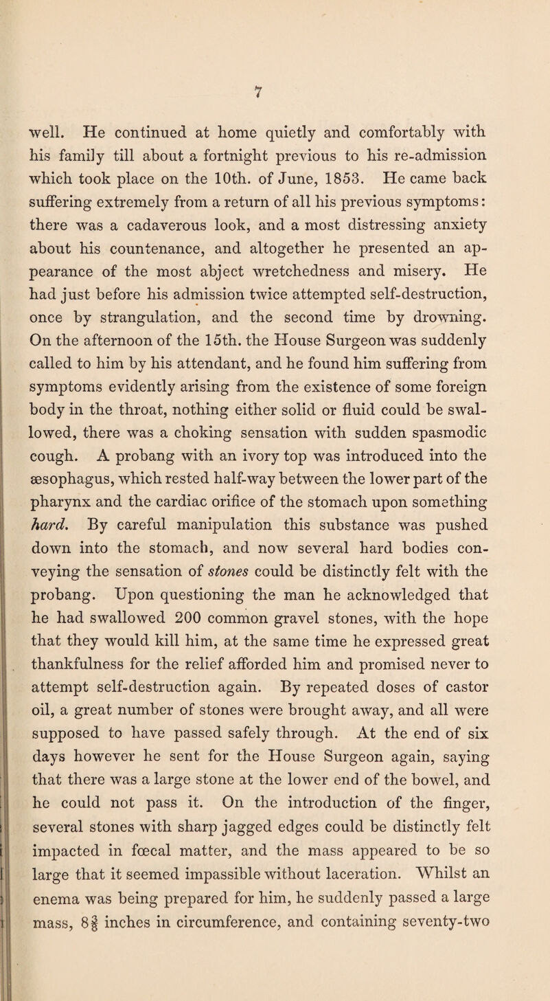 well. He continued at home quietly and comfortably with his family till about a fortnight previous to his re-admission which took place on the 10th. of June, 1853. He came back suffering extremely from a return of all his previous symptoms: there was a cadaverous look, and a most distressing anxiety about his countenance, and altogether he presented an ap¬ pearance of the most abject wretchedness and misery. He had just before his admission twice attempted self-destruction, once by strangulation, and the second time by drowning. On the afternoon of the 15th. the House Surgeon was suddenly called to him by his attendant, and he found him suffering from symptoms evidently arising from the existence of some foreign body in the throat, nothing either solid or fluid could be swal¬ lowed, there was a choking sensation with sudden spasmodic cough. A probang with an ivory top was introduced into the sesophagus, which rested half-way between the lower part of the pharynx and the cardiac orifice of the stomach upon something hard. By careful manipulation this substance was pushed down into the stomach, and now several hard bodies con¬ veying the sensation of stones could be distinctly felt with the probang. Upon questioning the man he acknowledged that he had swallowed 200 common gravel stones, with the hope that they would kill him, at the same time he expressed great thankfulness for the relief afforded him and promised never to attempt self-destruction again. By repeated doses of castor oil, a great number of stones were brought away, and all were supposed to have passed safely through. At the end of six days however he sent for the House Surgeon again, saying that there was a large stone at the lower end of the bowel, and he could not pass it. On the introduction of the finger, several stones with sharp jagged edges could be distinctly felt impacted in foecal matter, and the mass appeared to be so large that it seemed impassible without laceration. Whilst an enema was being prepared for him, he suddenly passed a large mass, 8§ inches in circumference, and containing seventy-two
