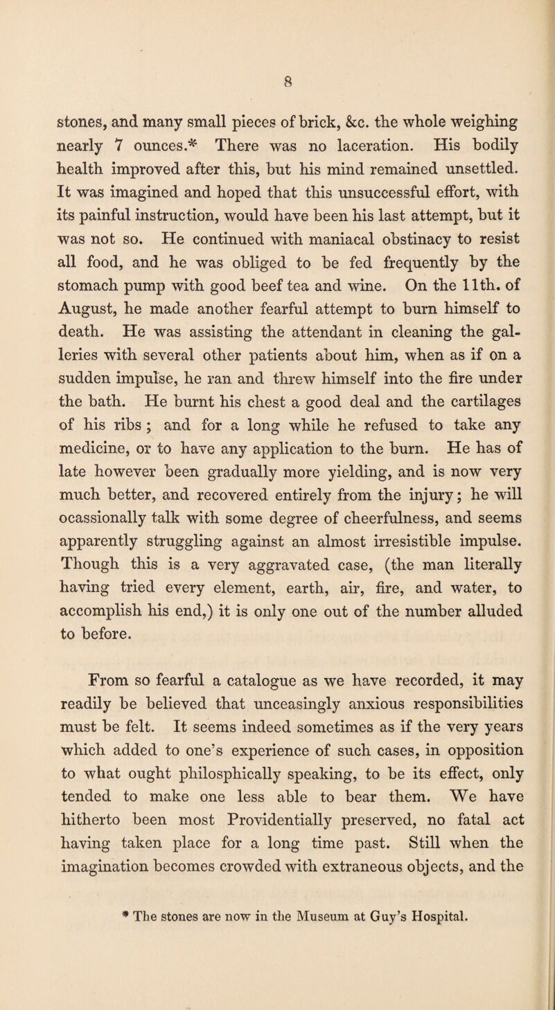 stones, and many small pieces of brick, &c. the whole weighing nearly 7 ounces.* There was no laceration. His bodily health improved after this, but his mind remained unsettled. It was imagined and hoped that this unsuccessful effort, with its painful instruction, would have been his last attempt, but it was not so. He continued with maniacal obstinacy to resist all food, and he was obliged to be fed frequently by the stomach pump with good beef tea and wine. On the 11th. of August, he made another fearful attempt to burn himself to death. He was assisting the attendant in cleaning the gal¬ leries with several other patients about him, when as if on a sudden impulse, he ran and threw himself into the fire under the bath. He burnt his chest a good deal and the cartilages of his ribs ; and for a long while he refused to take any medicine, or to have any application to the burn. He has of late however been gradually more yielding, and is now very much better, and recovered entirely from the injury; he will ocassionally talk with some degree of cheerfulness, and seems apparently struggling against an almost irresistible impulse. Though this is a very aggravated case, (the man literally having tried every element, earth, air, fire, and water, to accomplish his end,) it is only one out of the number alluded to before. From so fearful a catalogue as we have recorded, it may readily be believed that unceasingly anxious responsibilities must be felt. It seems indeed sometimes as if the very years which added to one’s experience of such cases, in opposition to what ought philosphically speaking, to be its effect, only tended to make one less able to bear them. We have hitherto been most Providentially preserved, no fatal act having taken place for a long time past. Still when the imagination becomes crowded with extraneous objects, and the # The stones are now in the Museum at Guy’s Hospital.