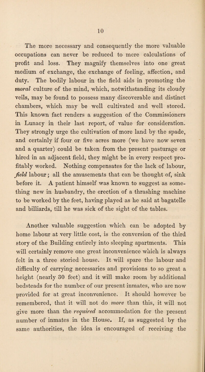 The more necessary and consequently the more valuable occupations can never be reduced to mere calculations of profit and loss. They magnify themselves into one great medium of exchange, the exchange of feeling, affection, and duty. The bodily labour in the field aids in promoting the moral culture of the mind, which, notwithstanding its cloudy veils, may be found to possess many discoverable and distinct chambers, which may be well cultivated and well stored. This known fact renders a suggestion of the Commissioners in Lunacy in their last report, of value for consideration. They strongly urge the cultivation of more land by the spade, and certainly if four or five acres more (we have now seven and a quarter) could be taken from the present pasturage or hired in an adjacent field, they might be in every respect pro¬ fitably worked. Nothing compensates for the lack of labour, Jield labour; all the amusements that can be thought of, sink before it. A patient himself was known to suggest as some¬ thing new in husbandry, the erection of a thrashing machine to be worked by the feet, having played as he said at bagatelle and billiards, till he was sick of the sight of the tables. Another valuable suggestion which can be adopted by home labour at very little cost, is the conversion of the third story of the Building entirely into sleeping apartments. This will certainly remove one great inconvenience which is always felt in a three storied house. It will spare the labour and difficulty of carrying necessaries and provisions to so great a height (nearly 30 feet) and it will make room by additional bedsteads for the number of our present inmates, who are now provided for at great inconvenience. It should however be remembered, that it will not do more than this, it will not give more than the required accommodation for the present number of inmates in the House. If, as suggested by the same authorities, the idea is encouraged of receiving the