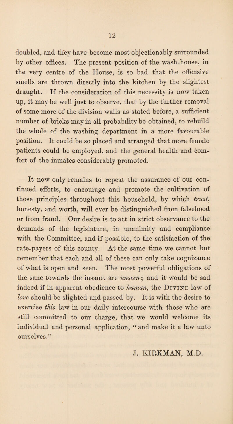 doubled, and they have become most objectionably surrounded by other offices. The present position of the wash-house, in the very centre of the House, is so bad that the offensive smells are thrown directly into the kitchen by the slightest draught. If the consideration of this necessity is now taken up, it may be well just to observe, that by the further removal of some more of the division walls as stated before, a sufficient number of bricks may in all probability be obtained, to rebuild the whole of the washing department in a more favourable position. It could be so placed and arranged that more female patients could be employed, and the general health and com¬ fort of the inmates considerably promoted. It now only remains to repeat the assurance of our con¬ tinued efforts, to encourage and promote the cultivation of those principles throughout this household, by which trust, honesty, and worth, will ever be distinguished from falsehood or from fraud. Our desire is to act in strict observance to the demands of the legislature, in unanimity and compliance with the Committee, and if possible, to the satisfaction of the rate-payers of this county. At the same time we cannot but remember that each and all of these can only take cognizance of what is open and seen. The most powerful obligations of the sane towards the insane, are unseen; and it would be sad indeed if in apparent obedience to human, the Diyine law of love should be slighted and passed by. It is with the desire to exercise this law in our daily intercourse with those who are still committed to our charge, that we would welcome its individual and personal application, “ and make it a law unto ourselves.” J. KIRKMAN, M.D.