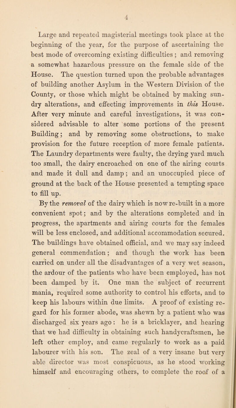 Large and repeated magisterial meetings took place at the beginning of the year, for the purpose of ascertaining the best mode of overcoming existing difficulties ; and removing a somewhat hazardous pressure on the female side of the House. The question turned upon the probable advantages of building another Asylum in the Western Division of the County, or those which might be obtained by making sun¬ dry alterations, and effecting improvements in this House. After very minute and careful investigations, it was con¬ sidered advisable to alter some portions of the present Building; and by removing some obstructions, to make provision for the future reception of more female patients. The Laundry departments were faulty, the drying yard much too small, the dairy encroached on one of the airing courts and made it dull and damp; and an unoccupied piece of ground at the back of the House presented a tempting space to fill up. By the removal of the dairy which is now re-built in a more convenient spot; and by the alterations completed and in progress, the apartments and airing courts for the females will be less enclosed, and additional accommodation secured. The buildings have obtained official, and we may say indeed general commendation; and though the work has been carried on under all the disadvantages of a very wet season, the ardour of the patients who have been employed, has not been damped by it. One man the subject of recurrent mania, required some authority to control his efforts, and to keep his labours within due limits. A proof of existing re¬ gard for his former abode, was shewn by a patient who was discharged six years ago: he is a bricklayer, and hearing that we had difficulty in obtaining such handycraftsmen, he left other employ, and came regularly to work as a paid labourer with his son. The zeal of a very insane but very able director was most conspicuous, as he stood working himself and encouraging others, to complete the roof of a