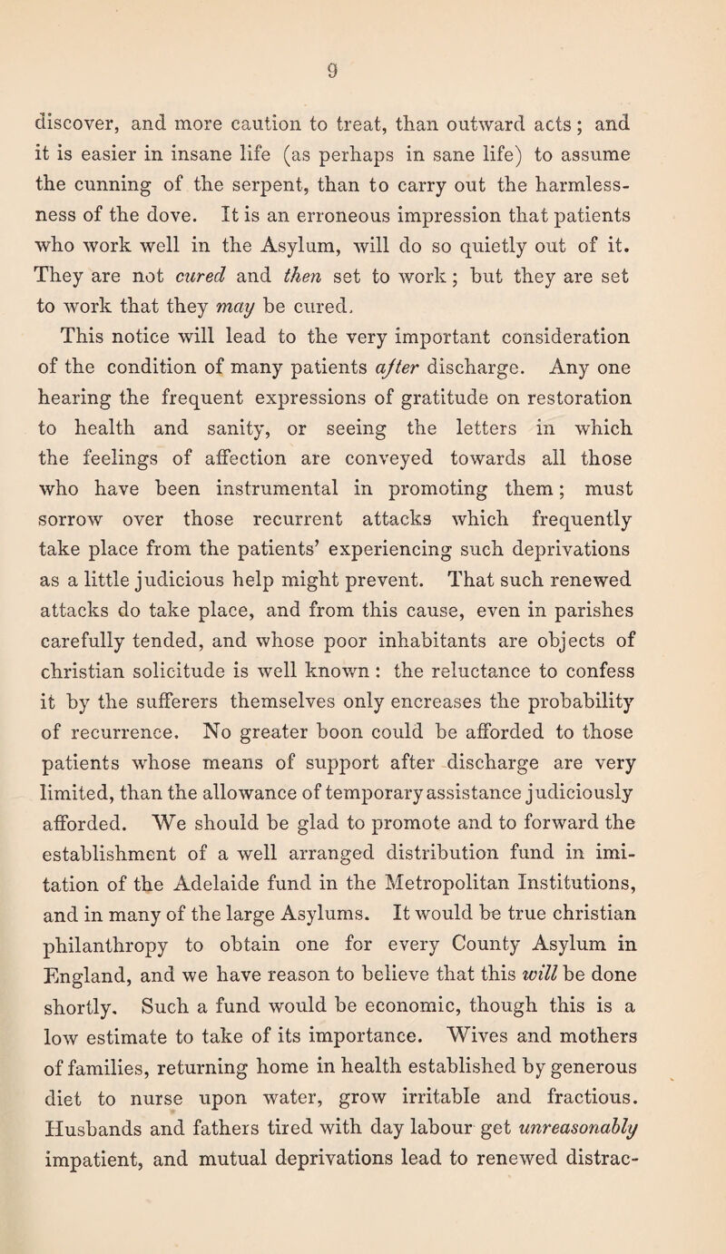 discover, and more caution to treat, than outward acts; and it is easier in insane life (as perhaps in sane life) to assume the cunning of the serpent, than to carry out the harmless¬ ness of the dove. It is an erroneous impression that patients who work well in the Asylum, will do so quietly out of it. They are not cured and then set to work; but they are set to work that they may be cured. This notice will lead to the very important consideration of the condition of many patients ajter discharge. Any one hearing the frequent expressions of gratitude on restoration to health and sanity, or seeing the letters in which the feelings of affection are conveyed towards all those who have been instrumental in promoting them; must sorrow over those recurrent attacks which frequently take place from the patients’ experiencing such deprivations as a little judicious help might prevent. That such renewed attacks do take place, and from this cause, even in parishes carefully tended, and whose poor inhabitants are objects of Christian solicitude is well known : the reluctance to confess it by the sufferers themselves only encreases the probability of recurrence. No greater boon could be afforded to those patients whose means of support after discharge are very limited, than the allowance of temporary assistance judiciously afforded. We should be glad to promote and to forward the establishment of a well arranged distribution fund in imi¬ tation of the Adelaide fund in the Metropolitan Institutions, and in many of the large Asylums. It would be true Christian philanthropy to obtain one for every County Asylum in England, and we have reason to believe that this will be done shortly. Such a fund would be economic, though this is a low estimate to take of its importance. Wives and mothers of families, returning home in health established by generous diet to nurse upon water, grow irritable and fractious. Husbands and fathers tired with day labour get unreasonably impatient, and mutual deprivations lead to renewed distrac-