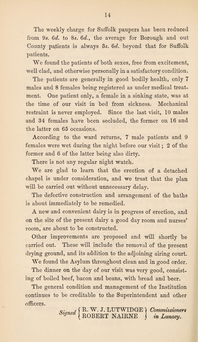 The weekly charge for Suffolk paupers has been reduced from 95. 6d. to 85. 6d., the average for Borough and out County patients is always 35. 6d. beyond that for Suffolk patients. We found the patients of both sexes, free from excitement, well clad, and otherwise personally in a satisfactory condition. The patients are generally in good bodily health, only 7 males and 8 females being registered as under medical treat¬ ment. One patient only, a female in a sinking state, was at the time of our visit in bed from sickness. Mechanical restraint is never employed. Since the last visit, 10 males and 34 females have been secluded, the former on 16 and the latter on 65 occasions. According to the ward returns, 7 male patients and 9 females were wet during the night before our visit; 2 of the former and 6 of the latter being also dirty. There is not any regular night watch. We are glad to learn that the erection of a detached chapel is under consideration, and we trust that the plan will be carried out without unnecessary delay. The defective construction and arrangement of the baths is about immediately to be remedied. A new and convenient dairy is in progress of erection, and on the site of the present dairy a good day room and nurses’ room, are about to be constructed. Other improvements are proposed and will shortly be carried out. These will include the removal of the present drying ground, and its addition to the adjoining airing court. We found the Asylum throughout clean and in good order. The dinner on the day of our visit was very good, consist¬ ing of boiled beef, bacon and beans, with bread and beer. The general condition and management of the Institution continues to be creditable to the Superintendent and other officers. o- 7 ( R. W. J. LUTWIDGE \ Commissioners ^gnea j R0BERT NAIRNE j in Lunacy.
