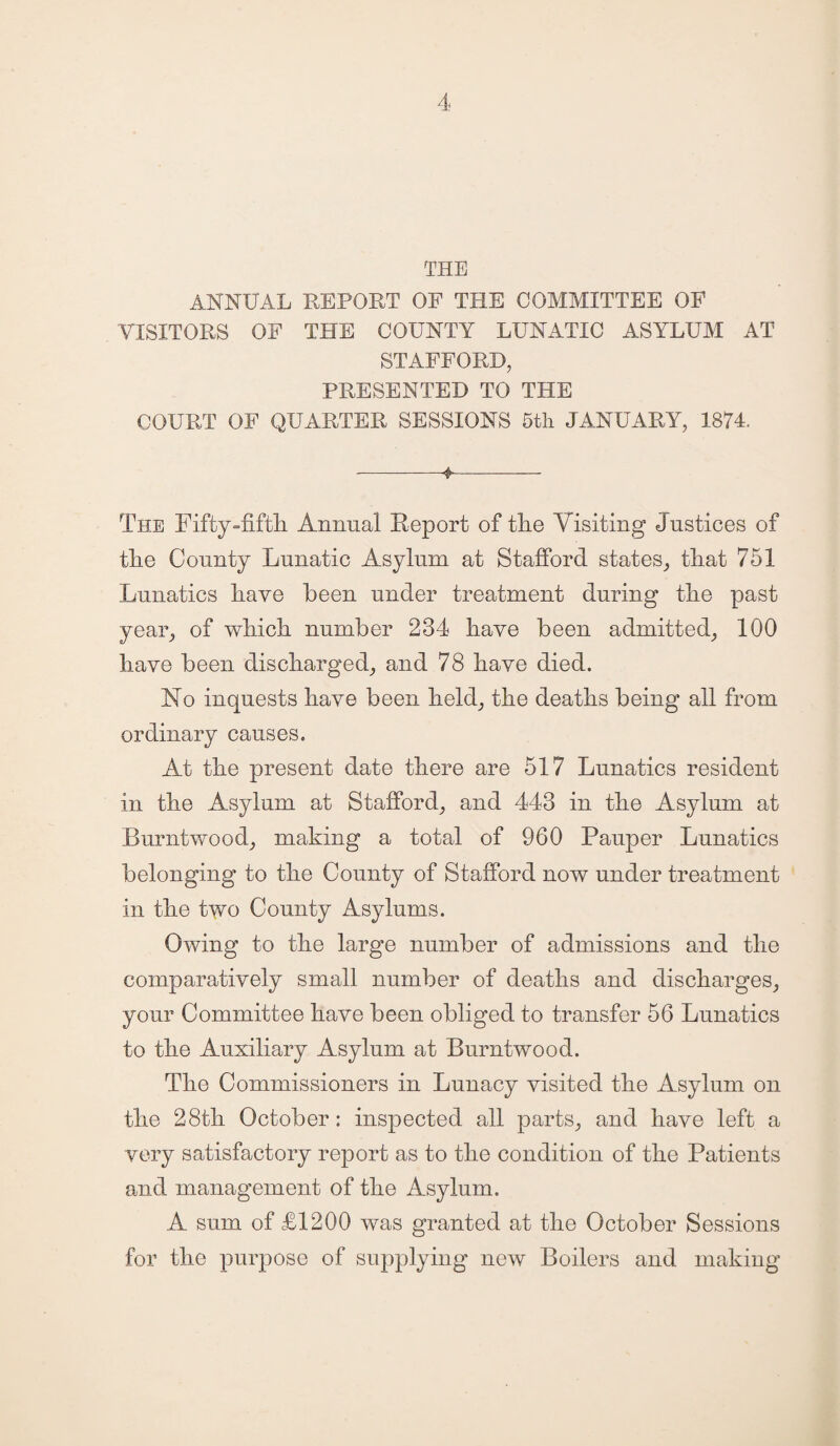 THE ANNUAL REPORT OF THE COMMITTEE OF VISITORS OF THE COUNTY LUNATIC ASYLUM AT STAFFORD, PRESENTED TO THE COURT OF QUARTER SESSIONS 5th JANUARY, 1874. --4-— The Fifty-fifth Annual Report of tlie Visiting Justices of tlie County Lunatic Asylum at Stafford states, tliat 751 Lunatics Lave been under treatment during tlie past year, of which number 234 have been admitted, 100 have been discharged, and 78 have died. No inquests have been held, the deaths being all from ordinary causes. At the present date there are 517 Lunatics resident in the Asylum at Stafford, and 443 in the Asylum at Burntwood, making a total of 960 Pauper Lunatics belonging to the County of Stafford now under treatment in the two County Asylums. Owing to the large number of admissions and the comparatively small number of deaths and discharges, your Committee have been obliged to transfer 56 Lunatics to the Auxiliary Asylum at Burntwood. The Commissioners in Lunacy visited the Asylum on the 28th October: inspected all parts, and have left a very satisfactory report as to the condition of the Patients and management of the Asylum. A sum of £1200 was granted at the October Sessions for the purpose of supplying new Boilers and making