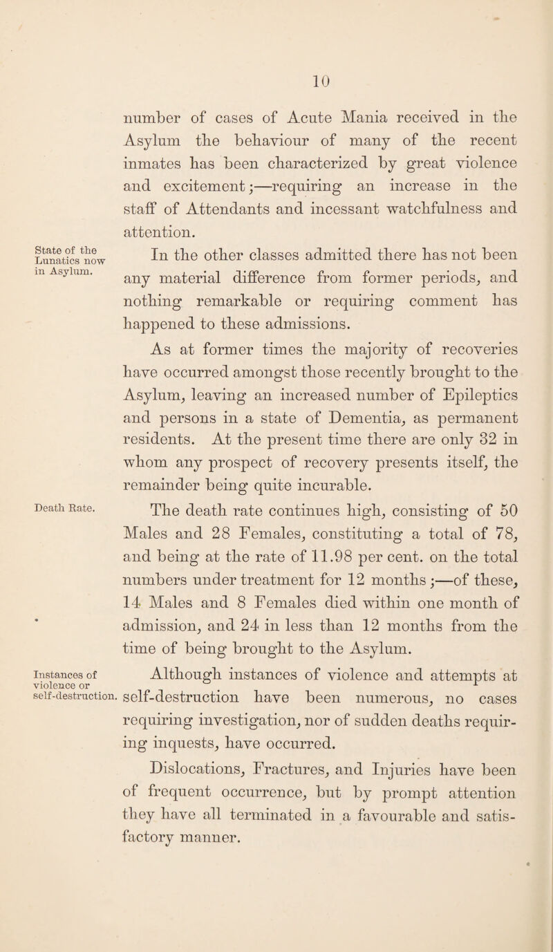 State of the Lunatics now in Asylum. Death Rate. Instances of violence or self-destruction. number of cases of Acute Mania received in the Asylum the behaviour of many of the recent inmates has been characterized by great violence and excitement;—requiring an increase in the staff of Attendants and incessant watchfulness and attention. In the other classes admitted there has not been any material difference from former periods, and nothing remarkable or requiring comment has happened to these admissions. As at former times the majority of recoveries have occurred amongst those recently brought to the Asylum, leaving an increased number of Epileptics and persons in a state of Dementia, as permanent residents. At the present time there are only 32 in whom any prospect of recovery presents itself, the remainder being quite incurable. The death rate continues high, consisting of 50 Males and 28 Females, constituting a total of 78, and being at the rate of 11.98 per cent, on the total numbers under treatment for 12 months;—of these, 14 Males and 8 Females died within one month of admission, and 24 in less than 12 months from the time of being brought to the Asylum. Although instances of violence and attempts at self-destruction have been numerous, no cases requiring investigation, nor of sudden deaths requir¬ ing inquests, have occurred. Dislocations, Fractures, and Injuries have been of frequent occurrence, but by prompt attention they have all terminated in a favourable and satis¬ factory manner.