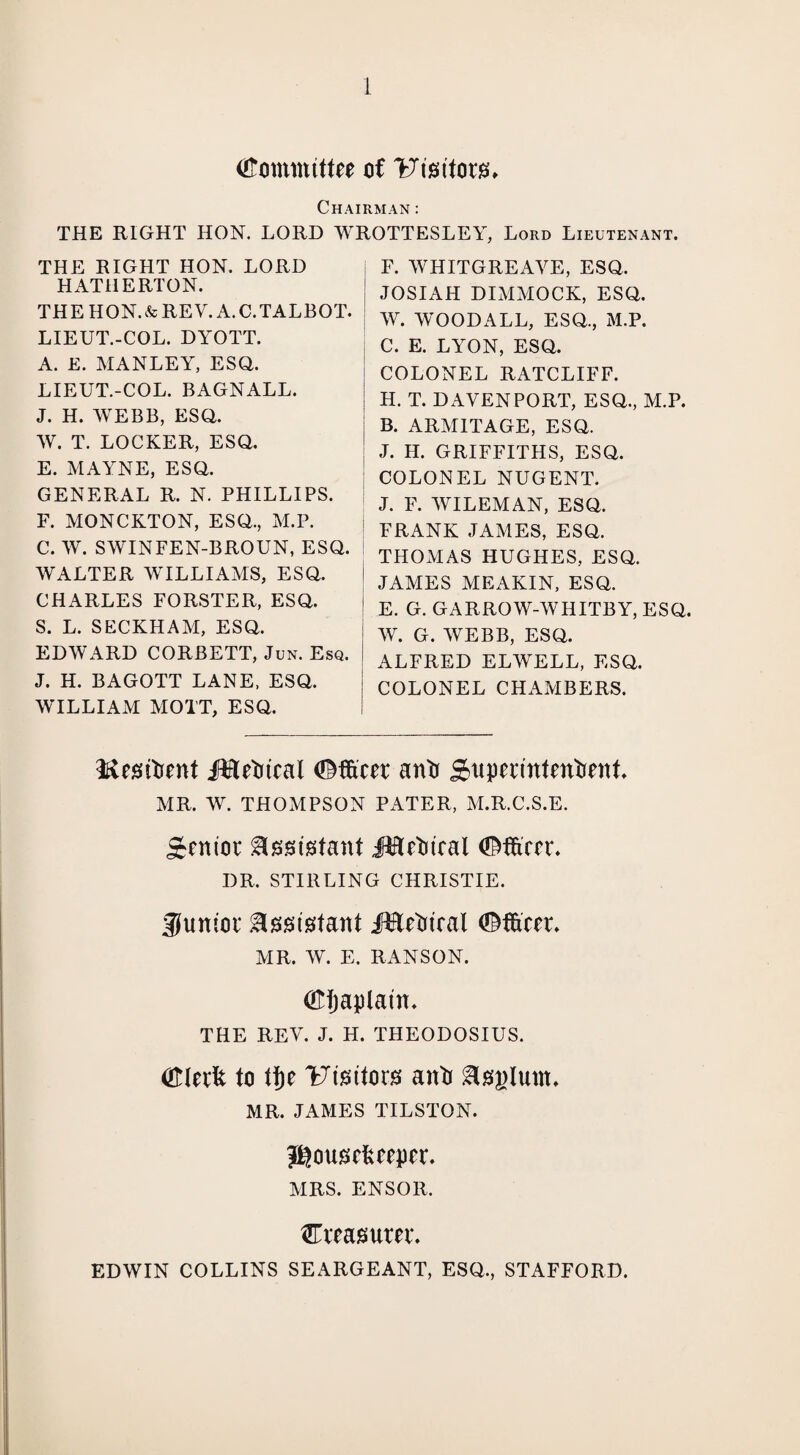 Committee of UisttorsL Chairman : THE RIGHT HON. LORD WROTTESLEY, Lord Lieutenant. THE RIGHT HON. LORD HATilERTON. THE HON.&REV. A. C.TALBOT. LIEUT.-COL. DYOTT. A. E. MANLEY, ESQ. LIEUT.-COL. BAGNALL. J. H. WEBB, ESQ. W. T. LOCKER, ESQ. E. MAYNE, ESQ. GENERAL R. N. PHILLIPS. F. MONCKTON, ESQ., M.P. C. W. SWINFEN-BROUN, ESQ. WALTER WILLIAMS, ESQ. CHARLES FORSTER, ESQ. S. L. SECKHAM, ESQ. EDWARD CORBETT, Jun. Esq. J. H. BAGOTT LANE, ESQ. WILLIAM MOTT, ESQ. F. WHITGREAYE, ESQ. JOSIAH DIMMOCK, ESQ. W. WOODALL, ESQ., M.P. C. E. LYON, ESQ. COLONEL RATCLIFF. H. T. DAVENPORT, ESQ., M.P. B. ARMITAGE, ESQ. J. H. GRIFFITHS, ESQ. COLONEL NUGENT. J. F. WILEMAN, ESQ. FRANK JAMES, ESQ. THOMAS HUGHES, ESQ. ! JAMES MEAKIN, ESQ. ! E. G. GARROW-WHITBY, ESQ. W. G. WEBB, ESQ. ALFRED ELWELL, ESQ. COLONEL CHAMBERS. Mesritient Metrical Officer an 'a Supermtentient MR. W. THOMPSON PATER, M.R.C.S.E. Senior Assistant Metrical Officer* DR. STIRLING CHRISTIE. junior ^smstfant .Metrical Officer. MR. W. E. RANSON. Oljaplatn. THE REV. J. H. THEODOSIUS. Olerfc to tl)e Ftsritors anti &03)lunt. MR. JAMES TILSTON. Jgouscfcceper. MRS. ENSOR. ^Treasurer. EDWIN COLLINS SEARGEANT, ESQ., STAFFORD.