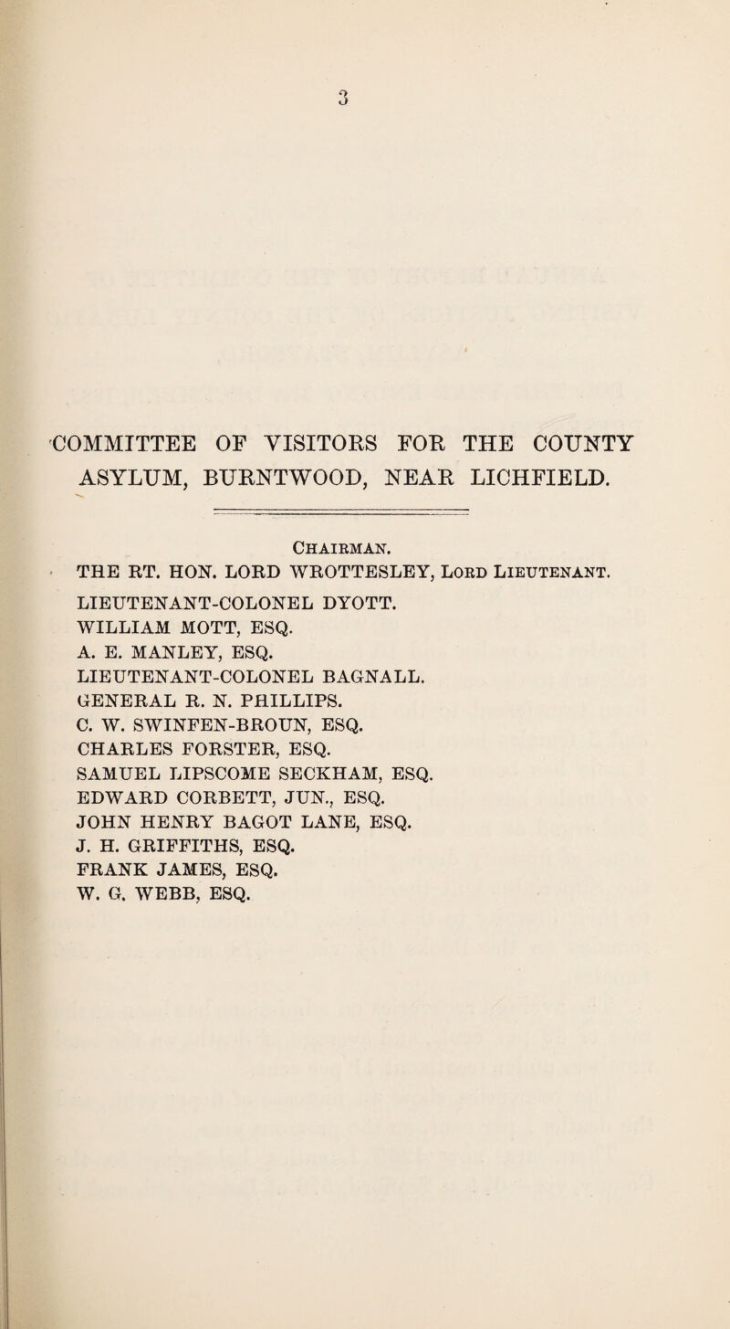 COMMITTEE OF VISITORS FOR THE COTJNTY ASYLUM, BURNTWOOD, NEAR LICHFIELD. Chairman. THE RT. HON. LORD WROTTESLEY, Lord Lieutenant. LIEUTENANT-COLONEL DYOTT. WILLIAM MOTT, ESQ. A. E. MANLEY, ESQ. LIEUTENANT-COLONEL BAGNALL. GENERAL R. N. PHILLIPS. C. W. SWINFEN-BROUN, ESQ. CHARLES FORSTER, ESQ. SAMUEL LIPSCOME SECKHAM, ESQ. EDWARD CORBETT, JUN., ESQ. JOHN HENRY BAGOT LANE, ESQ. J. H. GRIFFITHS, ESQ. FRANK JAMES, ESQ. W. G. WEBB, ESQ.