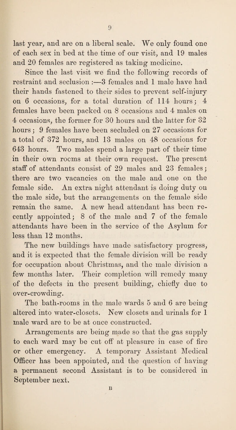 last year, and are on a liberal scale. We only found one of each sex in bed at the time of our visit, and 19 males and 20 females are registered as taking medicine. Since the last visit we find the following records of restraint and seclusion :—3 females and 1 male have had their hands fastened to their sides to prevent self-injury on 6 occasions, for a total duration of 114 hours; 4 females have been packed on 8 occasions and 4 males on 4 occasions, the former for 30 hours and the latter for 32 hours; 9 females have been secluded on 27 occasions for a total of 372 hours, and 13 males on 48 occasions for 643 hours. Two males spend a large part of their time in their own rooms at their own request. The present staff of attendants consist of 29 males and 23 females; there are two vacancies on the male and one on the female side. An extra night attendant is doing duty on the male side, but the arrangements on the female side remain the same. A new head attendant has been re¬ cently appointed; 8 of the male and 7 of the female attendants have been in the service of the Asylum for less than 12 months. The new buildings have made satisfactory progress, and it is expected that the female division will be ready for occupation about Christmas, and the male division a few months later. Their completion will remedy many of the defects in the present building, chiefly due to over-crowding. The bath-rooms in the male wards 5 and 6 are being altered into water-closets. New closets and urinals for 1 male ward are to be at once constructed. Arrangements are being made so that the gas supply to each ward may be cut off at pleasure in case of fire or other emergency. A temporary Assistant Medical Officer has been appointed, and the question of having a permanent second Assistant is to be considered in September next. b