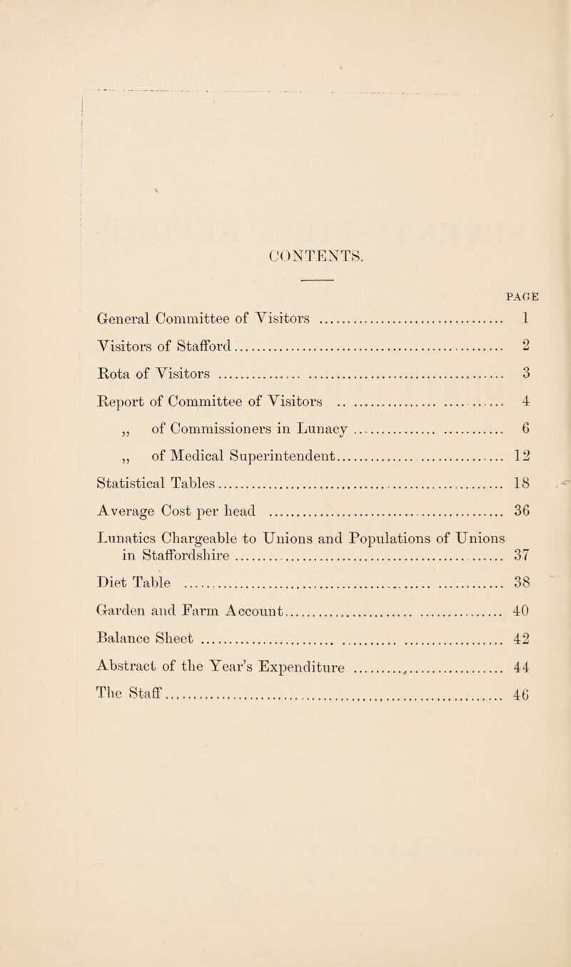 CONTENTS. PAGE General Committee of Visitors . 1 Visitors of Stafford. 2 Kota of Visitors . 3 Beport of Committee of Visitors . 4 „ of Commissioners in Lunacy. 6 „ of Medical Superintendent. 12 Statistical Tables. 18 Average Cost per head . 36 Lunatics Chargeable to Unions and Populations of Unions in Staffordshire. 37 Diet Table . 38 Garden and Farm Account. 40 Balance Sheet . 42 Abstract of the Year’s Expenditure .,. 44 The Staff. 46