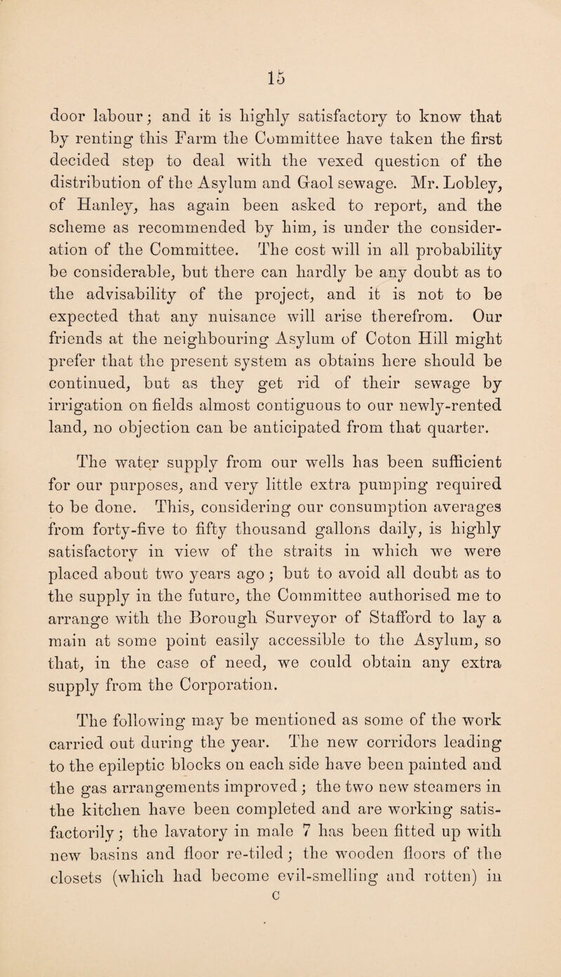 door labour; and it is highly satisfactory to know that by renting this Farm the Committee have taken the first decided step to deal with the vexed question of the distribution of the Asylum and Graol sewage. Mr. Lobley, of Hanley, has again been asked to report, and the scheme as recommended by him, is under the consider¬ ation of the Committee. The cost will in all probability be considerable, but there can hardly be any doubt as to the advisability of the project, and it is not to be expected that any nuisance will arise therefrom. Our friends at the neighbouring Asylum of Coton Hill might prefer that the present system as obtains here should be continued, but as they get rid of their sewage by irrigation on fields almost contiguous to our newly-rented land, no objection can be anticipated from that quarter. The water supply from our wells has been sufficient for our purposes, and very little extra pumping required to be done. This, considering our consumption averages from forty-five to fifty thousand gallons daily, is highly satisfactorv in view of the straits in which we were placed about two years ago; but to avoid all doubt as to the supply in the future, the Committee authorised me to arrange with the Borough Surveyor of Stafford to lay a main at some point easily accessible to the Asylum, so that, in the case of need, we could obtain any extra supply from the Corporation. The following may be mentioned as some of the work carried out during the year. The new corridors leading to the epileptic blocks on each side have been painted and the gas arrangements improved ; the two new steamers in the kitchen have been completed and are working satis¬ factorily ; the lavatory in male 7 has been fitted up with new basins and floor re-tiled; the wooden floors of the closets (which had become evil-smelling and rotten) in c