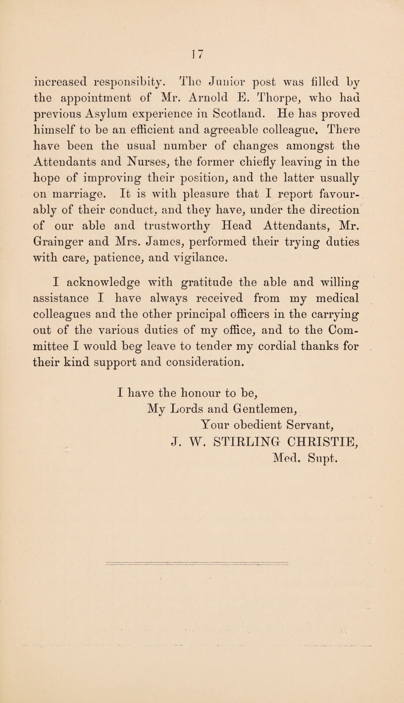 increased responsibly. Tlic Junior post was filled by the appointment of Mr. Arnold E. Thorpe, who had previous Asylum experience in Scotland. He has proved himself to be an efficient and agreeable colleague. There have been the usual number of changes amongst the Attendants and Nurses, the former chiefly leaving in the hope of improving their position, and the latter usually on marriage. It is with pleasure that I report favour¬ ably of their conduct, and they have, under the direction of our able and trustworthy Head Attendants, Mr. Grainger and Mrs. James, performed their trying duties with care, patience, and vigilance. I acknowledge with gratitude the able and willing assistance I have always received from my medical colleagues and the other principal officers in the carrying out of the various duties of my office, and to the Com¬ mittee I would beg leave to tender my cordial thanks for their kind support and consideration. I have the honour to be. My Lords and Gentlemen, Your obedient Servant, J. W. STIRLING CHRISTIE, Med. Supt.