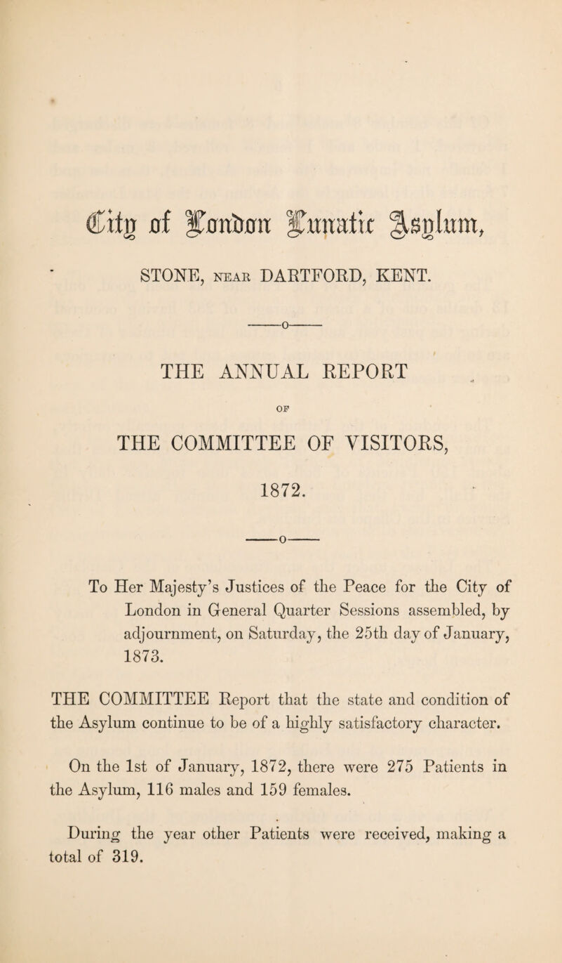 Cttjj flf ivrn&crn: ihwatk llsirhrat, STONE, near DARTFORD, KENT. -0- THE ANNUAL REPORT OF THE COMMITTEE OF VISITORS, 1872. -0- To Her Majesty’s Justices of the Peace for the City of London in General Quarter Sessions assembled, by adjournment, on Saturday, the 25th day of January, 1873. THE COMMITTEE Report that the state and condition of the Asylum continue to be of a highly satisfactory character. On the 1st of January, 1872, there were 275 Patients in the Asylum, 116 males and 159 females. During the year other Patients were received, making a total of 319.