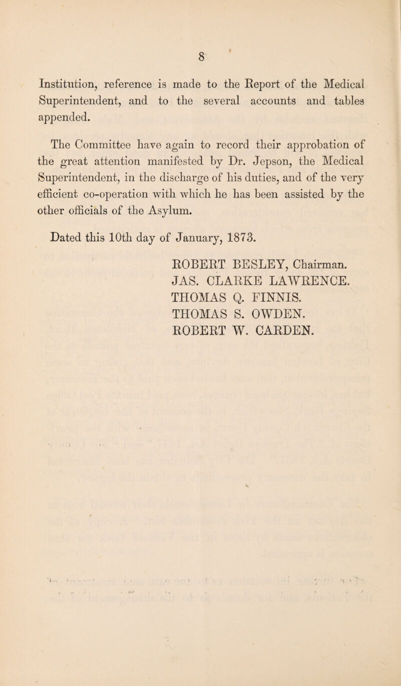 Institution, reference is made to the Report of the Medical Superintendent, and to the several accounts and tables appended. The Committee have again to record their approbation of the great attention manifested by Dr. Jepson, the Medical Superintendent, in the discharge of his duties, and of the very efficient co-operation with which he has been assisted by the other officials of the Asylum. Dated this 10th day of January, 1873. ROBERT BESLEY, Chairman. JAS. CLARKE LAWRENCE. THOMAS Q. FINNIS. THOMAS S. OWDEN. ROBERT W. CARDEN. •t ’