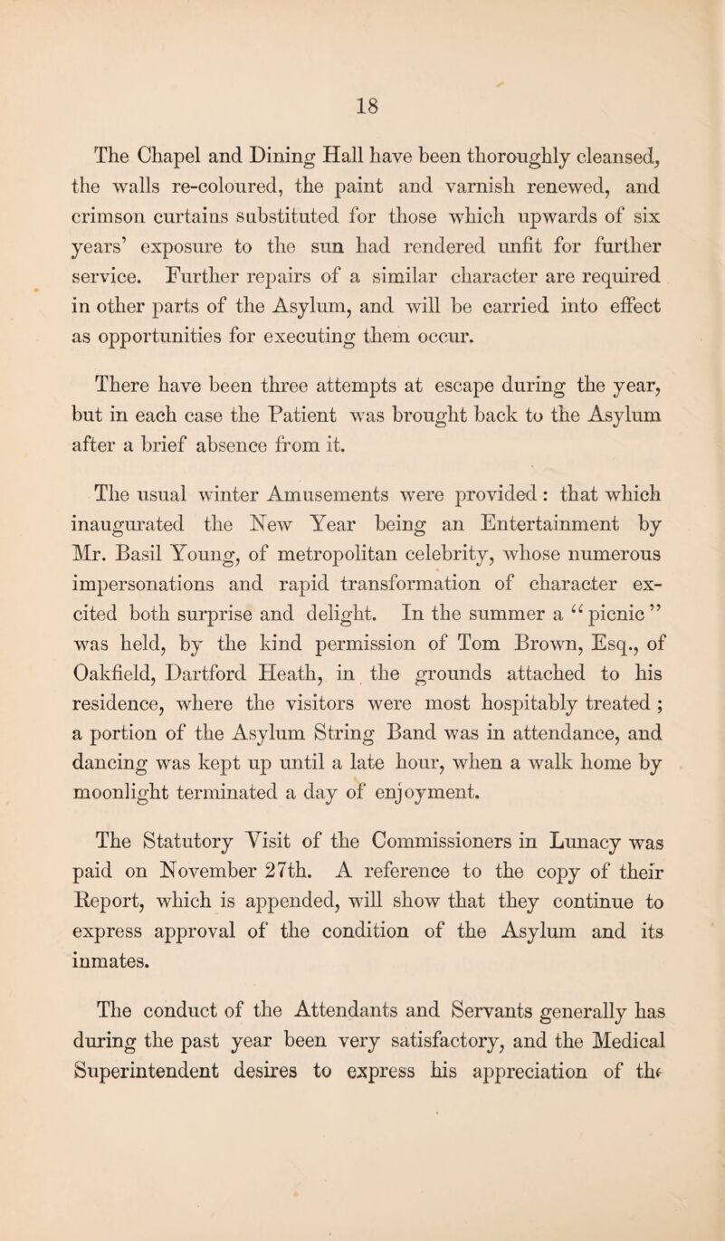 The Chapel and Dining Hall have been thoroughly cleansed, the walls re-coloured, the paint and varnish renewed, and crimson curtains substituted for those which upwards of six years’ exposure to the sun had rendered unfit for further service. Further repairs of a similar character are required in other parts of the Asylum, and will he carried into effect as opportunities for executing them occur. There have been three attempts at escape during the year, but in each case the Patient was brought back to the Asylum after a brief absence from it. The usual winter Amusements were provided: that which inaugurated the New Year being an Entertainment by Mr. Basil Young, of metropolitan celebrity, whose numerous impersonations and rapid transformation of character ex¬ cited both surprise and delight. In the summer a u picnic” was held, by the kind permission of Tom Brown, Esq., of Oakfield, Hartford Heath, in the grounds attached to his residence, where the visitors were most hospitably treated ; a portion of the Asylum String Band was in attendance, and dancing was kept up until a late hour, when a walk home by moonlight terminated a day of enjoyment. The Statutory Visit of the Commissioners in Lunacy was paid on November 27th. A reference to the copy of their Beport, which is appended, will show that they continue to express approval of the condition of the Asylum and its inmates. The conduct of the Attendants and Servants generally has during the past year been very satisfactory, and the Medical Superintendent desires to express his appreciation of thf