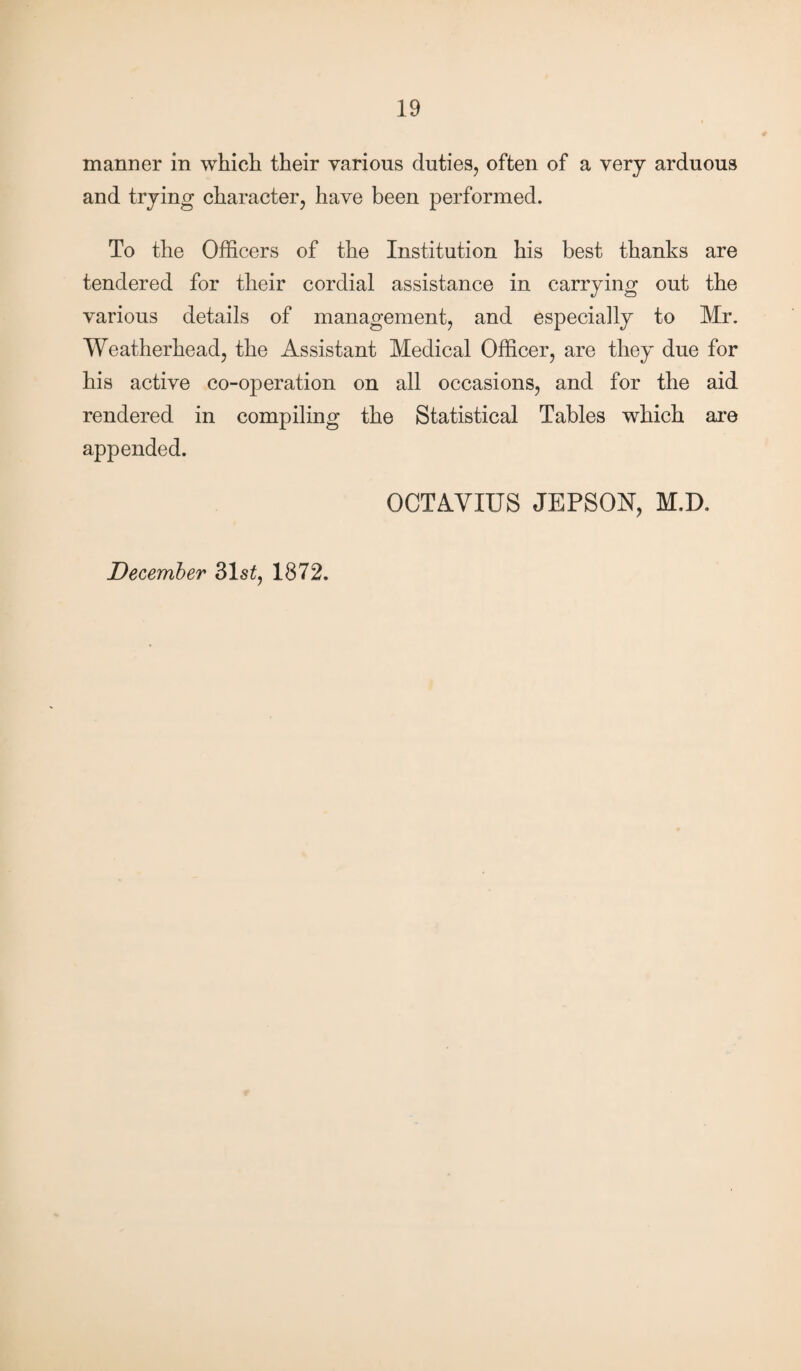 manner in which their various duties, often of a very arduous and trying character, have been performed. To the Officers of the Institution his best thanks are tendered for their cordial assistance in carrying out the various details of management, and especially to Mr. Weatherhead, the Assistant Medical Officer, are they due for his active co-operation on all occasions, and for the aid rendered in compiling the Statistical Tables which are appended. December 31s£, 1872. OCTAVIUS JEPSON, M.D.