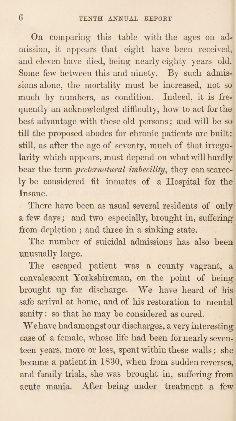 On comparing this table with the ages on ad¬ mission, it appears that eight have been received, and eleven have died, being nearly eighty years old. Some few between this and ninety. By such admis¬ sions alone, the mortality must be increased, not so much by numbers, as condition. Indeed, it is fre¬ quently an acknowledged difficulty, how to act for the best advantage with these old persons; and will be so till the proposed abodes for chronic patients are built: still, as after the age of seventy, much of that irregu¬ larity which appears, must depend on what will hardly bear the term preternatural imbecility, they can scarce¬ ly be considered fit inmates of a Hospital for the Insane. There have been as usual several residents of only a few days; and two especially, brought in, suffering from depletion ; and three in a sinking state. The number of suicidal admissions has also been unusually large. The escaped patient was a county vagrant, a convalescent Yorkshireman, on the point of being brought up for discharge. We have heard of his safe arrival at home, and of his restoration to mental sanity: so that he may be considered as cured. We have had amongst our discharges, a very interesting case of a female, whose life had been for nearly seven¬ teen years, more or less, spent within these walls; she became a patient in 1830, when from sudden reverses, and family trials, she was brought in, suffering from acute mania. After being under treatment a few