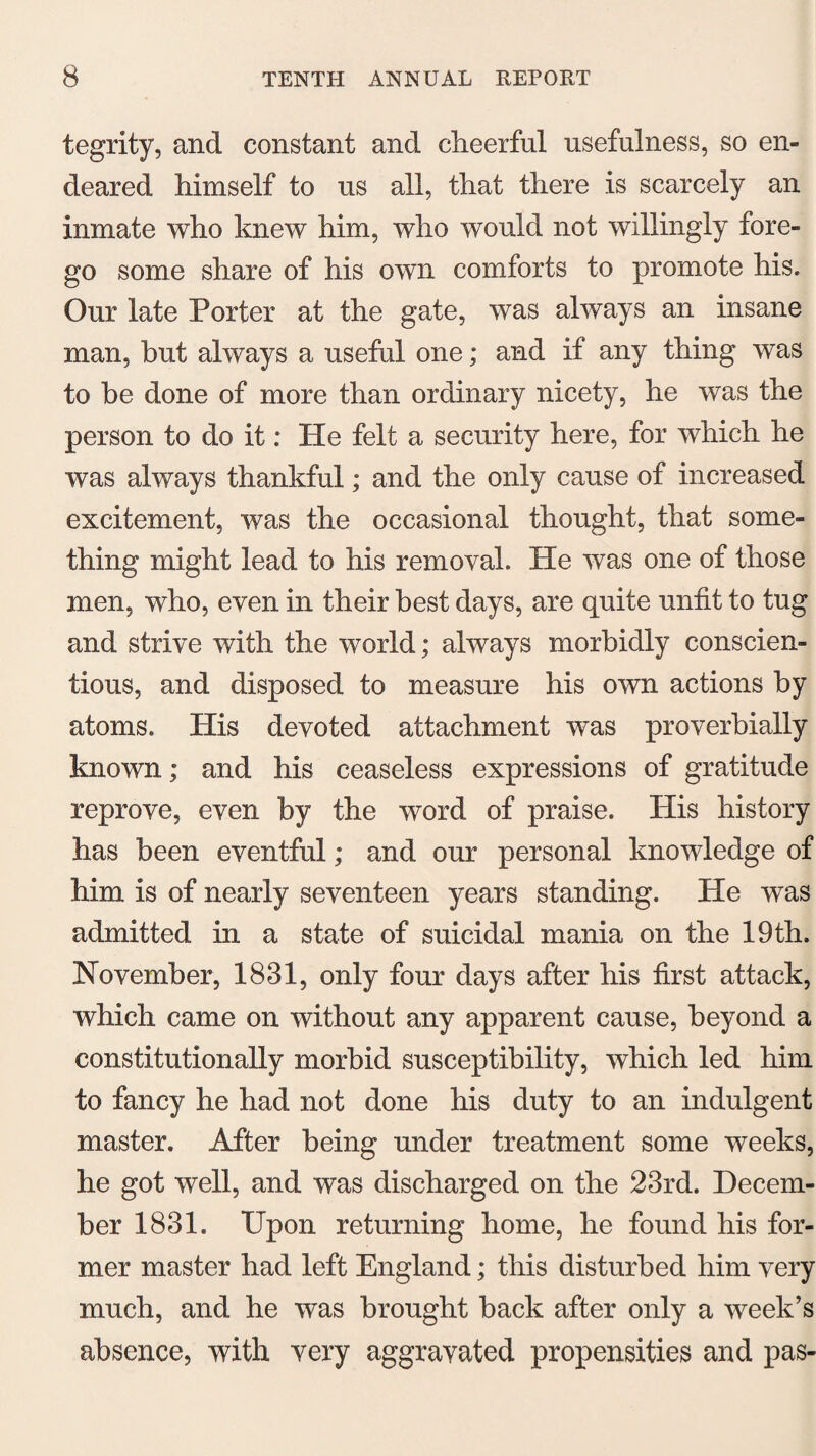 tegrity, and constant and cheerful usefulness, so en¬ deared himself to us all, that there is scarcely an inmate who knew him, who would not willingly fore¬ go some share of his own comforts to promote his. Our late Porter at the gate, was always an insane man, hut always a useful one; and if any thing was to he done of more than ordinary nicety, he was the person to do it: He felt a security here, for which he was always thankful; and the only cause of increased excitement, was the occasional thought, that some¬ thing might lead to his removal. He was one of those men, who, even in their best days, are quite unfit to tug and strive with the world; always morbidly conscien¬ tious, and disposed to measure his own actions by atoms. His devoted attachment was proverbially known; and his ceaseless expressions of gratitude reprove, even by the word of praise. His history has been eventful; and our personal knowledge of him is of nearly seventeen years standing. He was admitted in a state of suicidal mania on the 19th. November, 1831, only four days after his first attack, which came on without any apparent cause, beyond a constitutionally morbid susceptibility, which led him to fancy he had not done his duty to an indulgent master. After being under treatment some weeks, he got well, and was discharged on the 23rd. Decem¬ ber 1831. Upon returning home, he found his for¬ mer master had left England; this disturbed him very much, and he was brought back after only a week’s absence, with very aggravated propensities and pas-