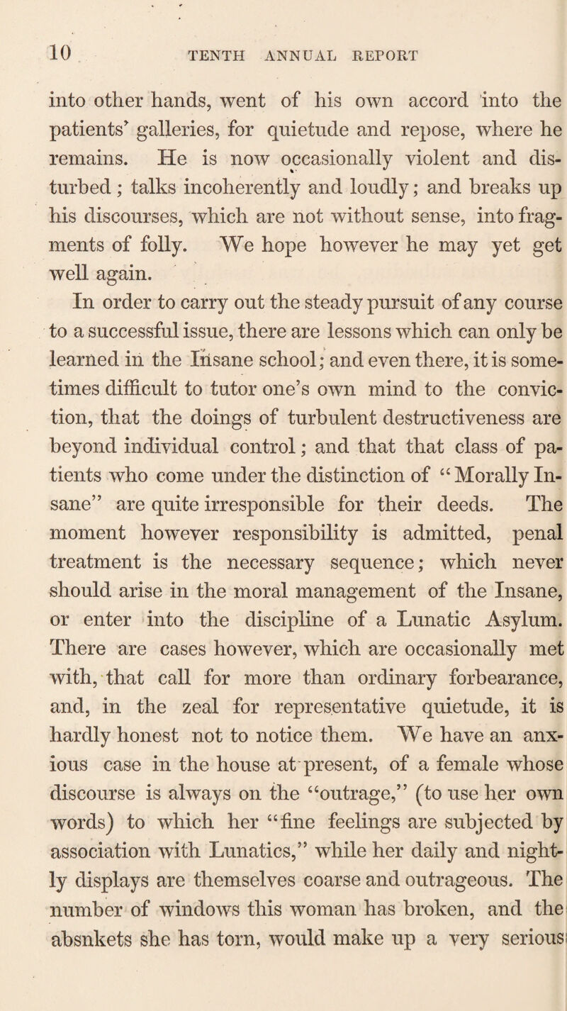 into other hands, went of his own accord into the patients* galleries, for quietude and repose, where he remains. He is now occasionally violent and dis¬ turbed ; talks incoherently and loudly; and breaks up his discourses, which are not without sense, into frag¬ ments of folly. We hope however he may yet get well again. In order to carry out the steady pursuit of any course to a successful issue, there are lessons which can only be learned in the Iiisane school; and even there, it is some¬ times difficult to tutor one’s own mind to the convic¬ tion, that the doings of turbulent destructiveness are beyond individual control; and that that class of pa¬ tients who come under the distinction of “ Morally In¬ sane” are quite irresponsible for their deeds. The moment however responsibility is admitted, penal treatment is the necessary sequence; which never should arise in the moral management of the Insane, or enter into the discipline of a Lunatic Asylum. There are cases however, which are occasionally met with, that call for more than ordinary forbearance, and, in the zeal for representative quietude, it is hardly honest not to notice them. We have an anx¬ ious case in the house at present, of a female whose discourse is always on the “outrage,” (to use her own words) to which her “fine feelings are subjected by association with Lunatics,” while her daily and night¬ ly displays are themselves coarse and outrageous. The number of windows this woman has broken, and the absnkets she has torn, would make up a very seriousi