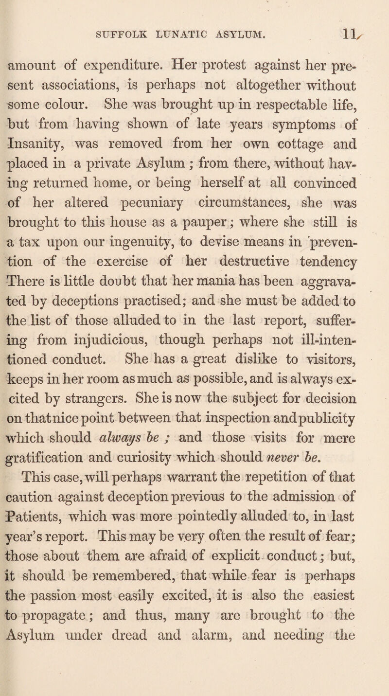 amount of expenditure. Her protest against her pre¬ sent associations, is perhaps not altogether without some colour. She was brought up in respectable life, but from having shown of late years symptoms of Insanity, was removed from her own cottage and placed in a private Asylum ; from there, without hav¬ ing returned home, or being herself at all convinced of her altered pecuniary circumstances, she was brought to this house as a pauper; where she still is a tax upon our ingenuity, to devise means in preven¬ tion of the exercise of her destructive tendency There is little doubt that her mania has been aggrava¬ ted by deceptions practised; and she must be added to the list of those alluded to in the last report, suffer¬ ing from injudicious, though perhaps not ill-inten¬ tioned conduct. She has a great dislike to visitors, keeps in her room as much as possible, and is always ex¬ cited by strangers. She is now the subject for decision on thatnice point between that inspection and publicity which should always be ; and those visits for mere gratification and curiosity which should never be. This case, will perhaps warrant the repetition of that caution against deception previous to the admission of Patients, which was more pointedly alluded to, in last year’s report. This may be very often the result of fear; those about them are afraid of explicit conduct; but, it should be remembered, that while fear is perhaps the passion most easily excited, it is also the easiest to propagate; and thus, many are brought to the Asylum under dread and alarm, and needing the